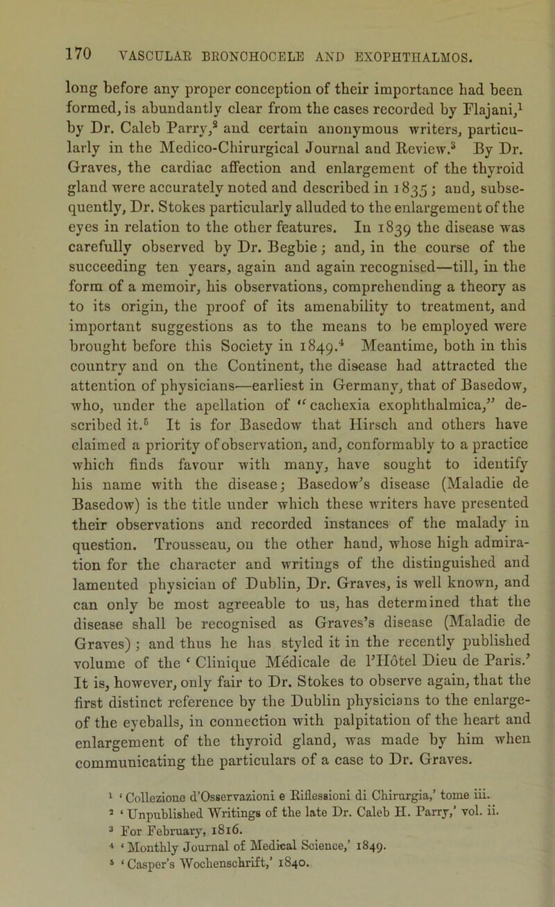 long before any proper conception of their importance had been formed, is abundantly clear from the cases recorded by Flajani,^ by Dr. Caleb Parry,* and certain anonymous writers, particu- larly in the Medico-Chirurgical Journal and Review.* By Dr. Graves, the cardiac affection and enlargement of the thyroid gland were accurately noted and described in 1835 ; and, subse- quently, Dr. Stokes particularly alluded to the enlargement of the eyes in relation to the other features. In 1839 the disease was carefully observed byDr. Begbie; and, in the course of the suceeeding ten years, again and again recognised—till, in the form of a memoir, his observations, comprehending a theory as to its origin, the proof of its amenability to treatment, and important suggestions as to the means to be employed were brought before this Society in 1849.'^ Meantime, both in this country and on the Continent, the disease had attracted the attention of physicians—earliest in Germany, that of Basedow, who, under the apellation of ‘^cachexia exophthalmica,^^ de- scribed it.* It is for Basedow that Hirsch and others have claimed a priority of observation, and, conformably to a practice which finds favour with many, have sought to identify his name with the disease; Basedow^s disease (Maladie de Basedow) is the title under which these writers have presented their observations and recorded instances of the malady in question. Trousseau, on the other hand, whose high admira- tion for the character and writings of the distinguished and lamented physician of Dublin, Dr. Graves, is well known, and can only be most agreeable to us, has determined that the disease shall be recognised as Graves’s disease (Maladie de Graves) ; and thus he has styled it in the recently published volume of the ‘ Clinique Medicale de I’llotel Dieu de Paris.’ It is, however, only fair to Dr. Stokes to observe again, that the first distinct reference by the Dublin physicians to the enlarge- of the eyeballs, in connection with palpitation of the heart and enlargement of the thyroid gland, was made by him when communicating the particulars of a case to Dr. Graves. 1 ‘ Colleziono d’Osservazioni e Eillessloni di Chirurgia/ tome iii. ’ ‘ Unpublished Writings of the late Dr. Caleb H. Parry,’ vol. ii. * For Febniary, 1816. ‘ Monthly Journal of Medical Science,’ 1849. ‘ ‘ Casper’s Wochenschrift,’ 1840.