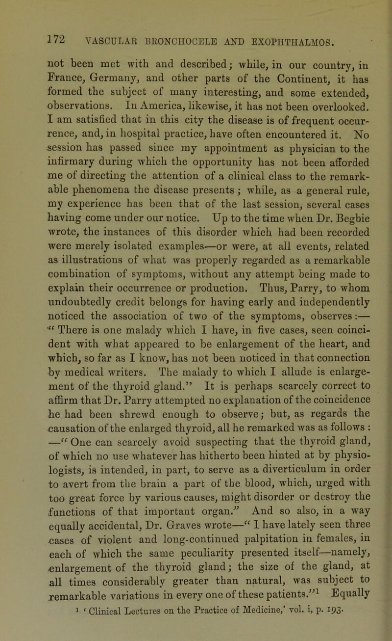 not been met with and described; while, in our country, in France, Germany, and other parts of the Continent, it has formed the subject of many interesting, and some extended, observations. In America, likewise, it has not been overlooked. I am satisfied that in this city the disease is of frequent occur- rence, and, in hospital practice, have often encountered it. No session has passed since my appointment as physician to the infirmary during which the opportunity has not been afforded me of directing the attention of a clinical class to the remark- able phenomena the disease presents; while, as a general rule, my experience has been that of the last session, several cases having come under our notice. Up to the time when Dr. Begbie wrote, the instances of this disorder which had been recorded were merely isolated examples—or were, at all events, related as illustrations of what was properly regarded as a remarkable combination of symptoms, without any attempt being made to explain their occurrence or production. Thus, Parry, to whom undoubtedly credit belongs for having early and independently noticed the association of two of the symptoms, observes:— There is one malady which I have, in five cases, seen coinci- dent with what appeared to be enlargement of the heart, and which, so far as I know, has not been noticed in that connection by medical writers. The malady to which I allude is enlarge- ment of the thyroid gland.” It is perhaps scarcely correct to affirm that Dr. Parry attempted no explanation of the coincidence he had been shrewd enough to observe; but, as regards the causation of the enlarged thyroid, all he remarked was as follows : —“ One can scarcely avoid suspecting that the thyroid gland, of which no use whatever has hitherto been hinted at by physio- logists, is intended, in part, to serve as a diverticulum in order to avert from the brain a part of the blood, which, urged with too great force by various causes, might disorder or destroy the functions of that important organ. And so also, in a way equally accidental. Dr. Graves wrote—“ I have lately seen three cases of violent and long-continued palpitation in females, in each of which the same peculiarity presented itself—namely, enlargement of the thyroid gland; the size of the gland, at all times considerably greater than natural, was subject to remarkable variations in every one of these patients.”^ Equally ’ ‘ Clinical Lectures on the Practice of Medicine,’ vol. i, p. 193-