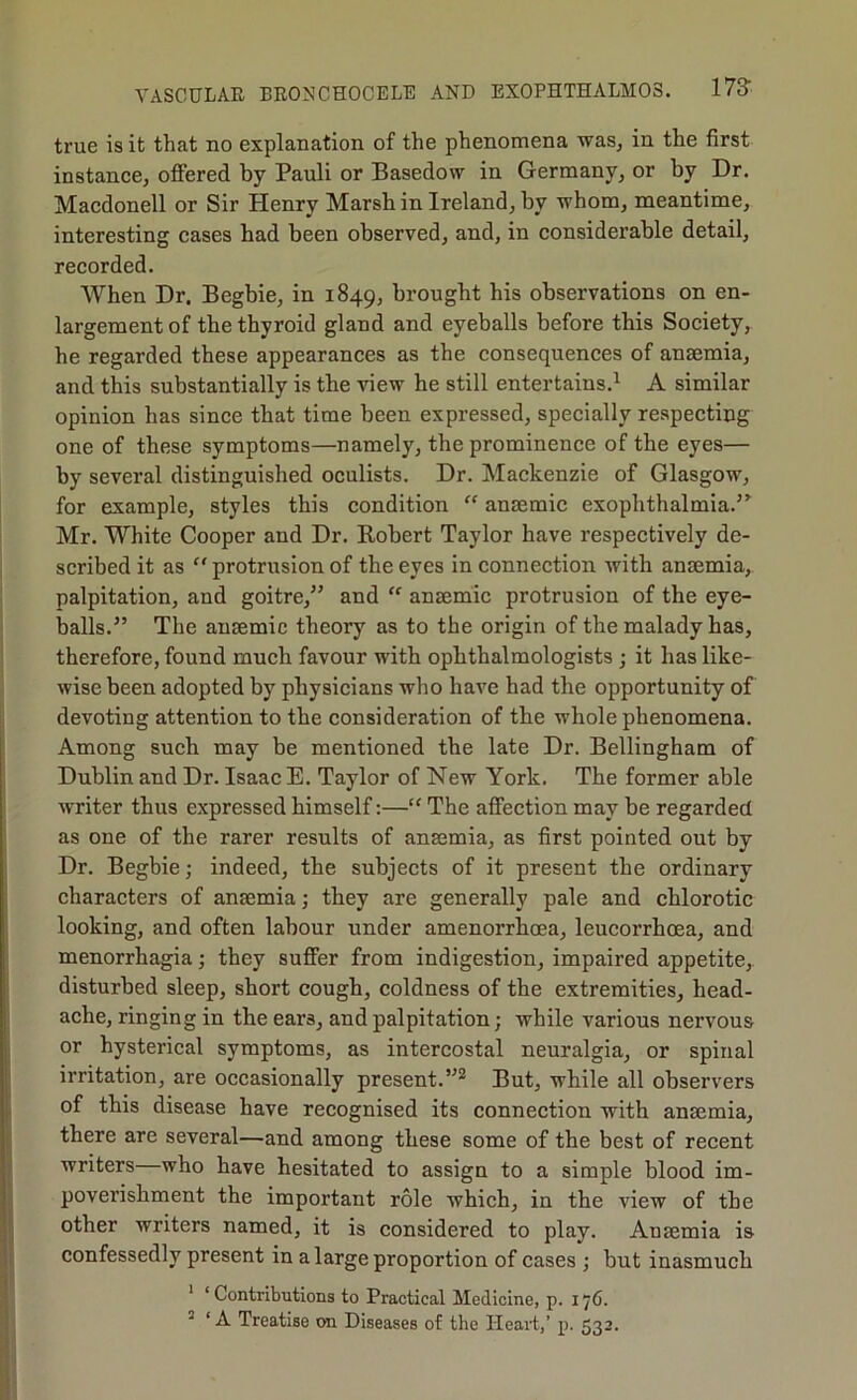 true is it that no explanation of the phenomena was, in the first instance, offered by Pauli or Basedow in Germany, or by Dr. Macdonell or Sir Henry Marsh in Ireland, by whom, meantime, interesting cases had been observed, and, in considerable detail, recorded. When Dr. Begbie, in 1849, brought his observations on en- largement of the thyroid gland and eyeballs before this Society, he regarded these appearances as the consequences of anaemia, and this substantially is the view he still entertains.^ A similar opinion has since that time been expressed, specially respecting one of these symptoms—namely, the prominence of the eyes— by several distinguished oculists. Dr. Mackenzie of Glasgow, for example, styles this condition “ anaemic exophthalmia.’^ Mr. White Cooper and Dr. Robert Taylor have respectively de- scribed it as “ protrusion of the eyes in connection with anaemia, palpitation, and goitre,” and  anaemic protrusion of the eye- balls.” The anaemic theory as to the origin of the malady has, therefore, found much favour with ophthalmologists; it has like- wise been adopted by physicians who have had the opportunity of devoting attention to the consideration of the whole phenomena. Among such may be mentioned the late Dr. Bellingham of Dublin and Dr. Isaac E. Taylor of New York. The former able writer thus expressed himself:—“ The affection may be regarded as one of the rarer results of anaemia, as first pointed out by Dr. Begbie; indeed, the subjects of it present the ordinary characters of anaemia; they are generally pale and chlorotic looking, and often labour under amenorrhoea, leucorrhoea, and menorrhagia; they suffer from indigestion, impaired appetite, disturbed sleep, short cough, coldness of the extremities, head- ache, ringing in the ears, and palpitation; while various nervous or hysterical symptoms, as intercostal neuralgia, or spinal irritation, are occasionally present.But, while all observers of this disease have recognised its connection with anaemia, there are several—and among these some of the best of recent writers who have hesitated to assign to a simple blood im- poverishment the important role which, in the view of the other writers named, it is considered to play. Anaemia is confessedly present in a large proportion of cases ; but inasmuch ' ‘ Contributions to Practical Medicine, p. 176. ’ ‘ A Treatise on Diseases of the Heait,’ p. 532.