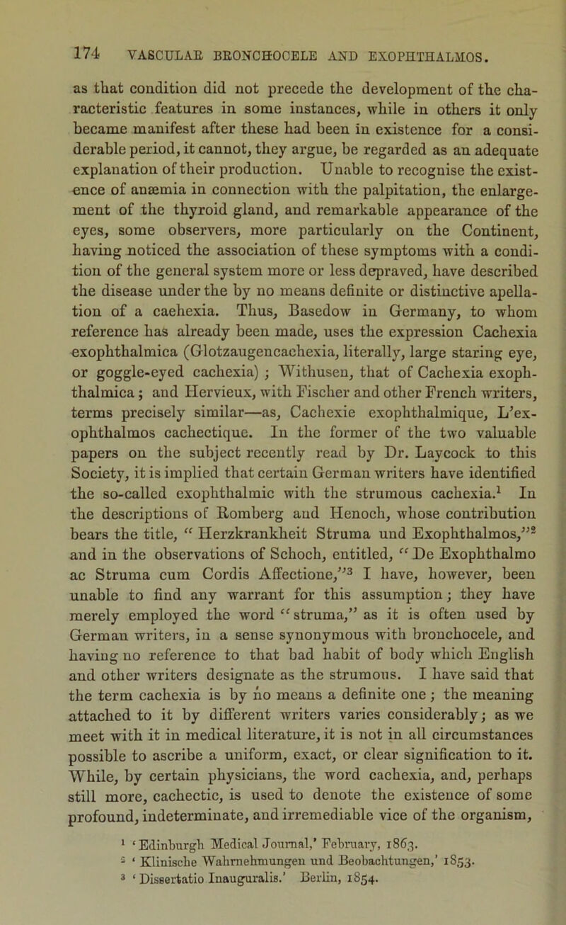 as that condition did not precede the development of the cha- racteristic features in some instances, while in others it only became manifest after these had been in existence for a consi- derable period, it cannot, they argue, be regarded as an adequate explanation of their production. Unable to recognise the exist- ence of anaemia in connection with the palpitation, the enlarge- ment of the thyroid gland, and remarkable appearance of the eyes, some observers, more particularly on the Continent, having noticed the association of these symptoms with a condi- tion of the general system more or less depraved, have described the disease under the by no means definite or distinctive apella- tion of a cachexia. Thus, Basedow in Germany, to whom reference has already been made, uses the expression Cachexia exophthalmica (Glotzaugencachexia, literally, large staring eye, or goggle-eyed cachexia) ; Withusen, that of Cachexia exoph- thalmica ; and Hervieux, with Fischer and other French writers, terms precisely similar—as, Cachexie exophthalmique, L’ex- ophthalmos cachectique. In the former of the two valuable papers on the subject recently read by Dr. Laycock to this Society, it is implied that certain German writers have identified the so-called exophthalmic with the strumous cachexia.^ In the descriptions of Romberg and Henoch, whose contribution bears the title, Herzkrankheit Struma und Exophthalmos,^’® and in the observations of Schoch, entitled, De Exophthalmo ac Struma cum Cordis Affectione,”^ I have, however, been unable to find any warrant for this assumption; they have merely employed the word “ struma,” as it is often used by German writers, in a sense synonymous with bronchocele, and having no reference to that bad habit of body which English and other writers designate as the strumous. I have said that the term cachexia is by ho means a definite one; the meaning attached to it by different writers varies considerably; as we meet with it in medical literature, it is not in all circumstances possible to ascribe a uniform, exact, or clear signification to it. While, by certain physicians, the word cachexia, and, perhaps still more, cachectic, is used to denote the existence of some profound, indeterminate, and irremediable vice of the organism, * ‘Edinburgh Medical Journal,’Fcbniarj, 1863. ® ‘ Kliniscbe Walirnehinungen und Beobachtungen,’ 1853. 3 ‘ Diseertatio Inauguralis.’ Berlin, 1854.