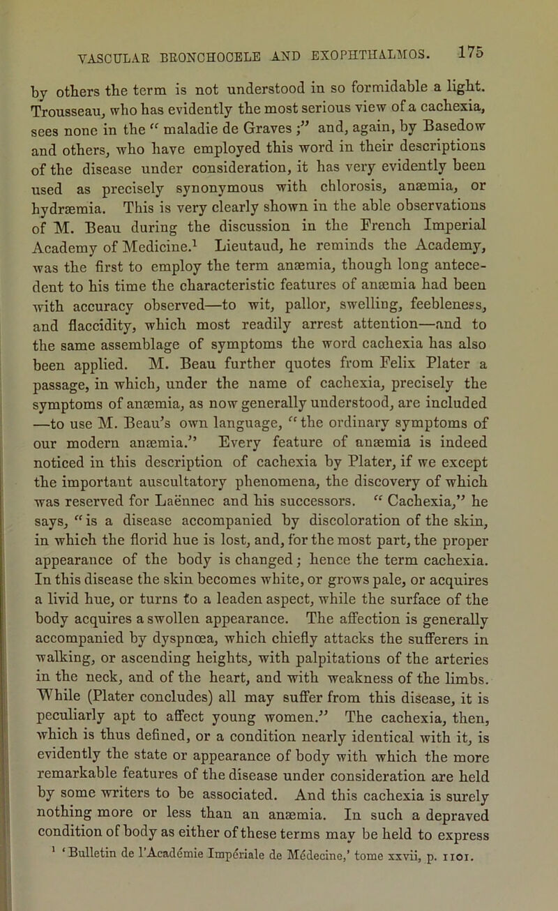 by otters the term is not understood in so formidable a light. Trousseau, who has evidently the most serious view of a cachexia, sees none in the maladie de Graves and, again, by Basedow and others, who have employed this word in their descriptions of the disease under consideration, it has very evidently been used as precisely synonymous with chlorosis, anaemia, or hydraemia. This is very clearly shown in the able observations of M. Beau during the discussion in the French Imperial Academy of Medicine.^ Lieutaud, he reminds the Academy, was the first to employ the term anaemia, though long antece- dent to his time the characteristic features of anaemia had been with accuracy observed—to wit, pallor, swelling, feebleness, and flaccidity, which most readily arrest attention—and to the same assemblage of symptoms the word cachexia has also been applied. M. Beau further quotes from Felix Plater a passage, in which, under the name of cachexia, precisely the symptoms of ansemia, as now generally understood, are included —to use M. Beau’s own language, “ the ordinary symptoms of our modern anaemia.” Every feature of anaemia is indeed noticed in this description of cachexia by Plater, if we except the important auscultatory phenomena, the discovery of which was reserved for Laennec and his successors. “ Cachexia,” he says, “ is a disease accompanied by discoloration of the skin, in which the florid hue is lost, and, for the most part, the proper appearance of the body is changed; hence the term cachexia. In this disease the skin becomes white, or grows pale, or acquires a livid hue, or turns to a leaden aspect, while the surfaee of the body acquires a swollen appearance. The affection is generally accompanied by dyspnoea, which chiefly attacks the sufferers in walking, or ascending heights, with palpitations of the arteries in the neck, and of the heart, and with weakness of the limbs. While (Plater coneludes) all may suffer from this disease, it is peculiarly apt to affect young women.” The cachexia, then, which is thus defined, or a condition nearly identical with it, is evidently the state or appearance of body with which the more remarkable features of the disease under consideration are held by some writers to be associated. And this cachexia is surely nothing more or less than an anaemia. In such a depraved condition of body as either of these terms may be held to express ’ ‘Bulletin de 1 Academie Impdriale de Mddecine,’ tome xxvii, p. iioi.