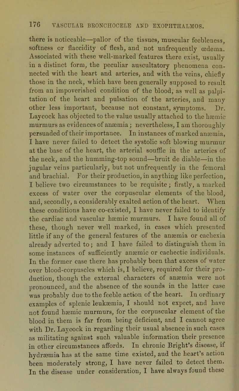 there is noticeable—pallor of the tissues, muscular feebleness, softness or flaccidity of flesh, and not unfrequently oedema. Associated with these well-marked features there exist, usually in a distinct form, the peculiar auscultatory phenomena con- nected with the heart and arteries, and with the veins, chiefly those in the neck, which have been generally supposed to result from an impoverished condition of the blood, as well as palpi- tation of tbe heart and pulsation of the arteries, and many other less important, because not constant, symptoms. Dr. Laycock has objected to the value usually attached to the hmmic murmurs as evidences of anmmia : nevertheless, I am thoroughlv persuaded of their importance. In instances of marked anmmia, I have never failed to detect the systolic soft blowing murmur at the base of the heart, the arterial souffle in the arteries of the neck, and the humming-top sound—bruit de diable—in the jugular veins particularly, but not unfrequently in the femoral and brachial. For their production, in anything like perfection, I believe two circumstances to be requisite; firstly, a marked excess of water over the corpuscular elements of the blood, and, secondly, a considerably exalted action of the heart. When these conditions have co-existed, I have never failed to identify the cardiac and vascular haemic murmurs. I have found all of these, though never well marked, in cases which presented little if any of the general features of the anaemia or cachexia already adverted to; and I have failed to distinguish them in some instances of sufficiently anaemic or cachectic individuals. In the former case there has probably been that excess of water over blood-corpuscles which is, I believe, required for their pro- duction, though the external characters of anaemia were not pronounced, and the absence of the sounds in the latter case was probably due to the feeble action of the heart. In ordinary examples of splenic leukaemia, I should not expect, and have not found haemic murmurs, for the corpuscular element of the blood in them is far from being deficient, and I cannot agree with Dr. Layoock in regarding their usual absence in such cases as militating against such valuable information their presence in other circumstances affords. In chronic Bright’s disease, if hydraemia has at the same time existed, aud the heart’s action been moderately strong, I have never failed to detect them. In the disease under consideration, I have always found these