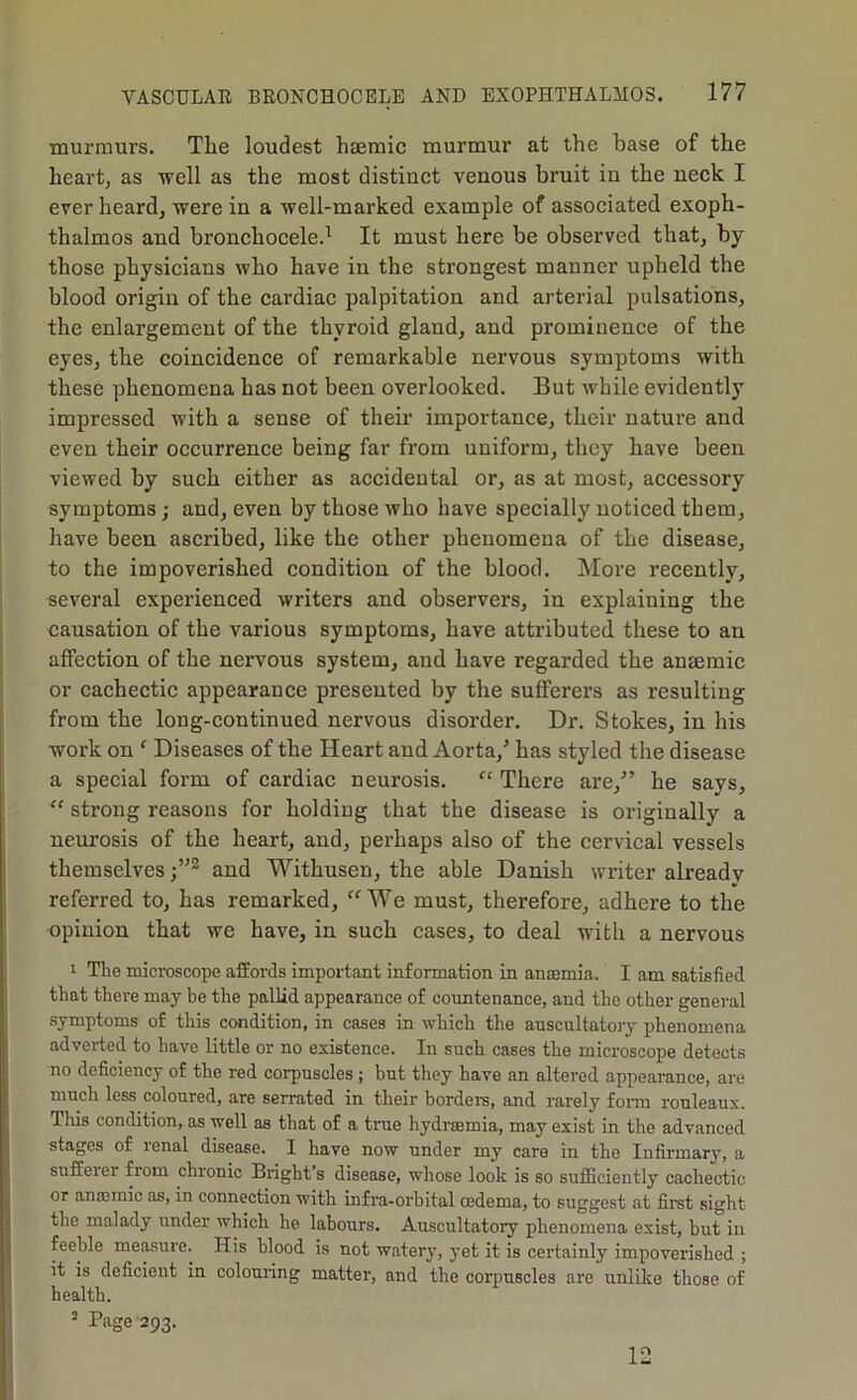 murmurs. The loudest hsemic murmur at the base of the heart, as well as the most distinct venous bruit in the neck I ever heard, were in a well-marked example of associated exoph- thalmos and bronchocele.^ It must here be observed that, by those physicians who have in the strongest manner upheld the blood origin of the cardiac palpitation and arterial pulsations, the enlargement of the thyroid gland, and prominence of the eyes, the coincidence of remarkable nervous symptoms with these phenomena has not been overlooked. But while evidently impressed with a sense of their importance, their nature and even their occurrence being far from uniform, they have been viewed by such either as accidental or, as at most, accessory symptoms; and, even by those who have specially noticed them, have been ascribed, like the other phenomena of the disease, to the impoverished condition of the blood. More recently, several experienced writers and observers, in explaining the causation of the various symptoms, have attributed these to an affection of the nervous system, and have regarded the anaemic or cachectic appearance presented by the sufferers as resulting from the long-continued nervous disorder. Dr. Stokes, in his work on ' Diseases of the Heart and Aorta,’ has styled the disease a special form of cardiac neurosis. “ There are,” he says, strong reasons for holding that the disease is originally a neurosis of the heart, and, perhaps also of the cervical vessels themselvesand Withusen, the able Danish writer already referred to, has remarked, “We must, therefore, adhere to the opinion that we have, in such cases, to deal with a nervous 1 The microscope affords important information in ansemia. I am satisfied that there may be the pallid appearance of coimtenance, and the other general symptoms of this condition, in cases in which the auscultatory phenomena adverted to have little or no existence. In such cases the microscope detects no deficiency of the red corpuscles ; but they have an altered appearance, are much less coloured, are serrated in their bordei-s, and rarely fonn rouleaux. This condition, as well as that of a true hydraemia, may exist in the advanced stages of renal disease. I have now under my care in the Infirmary, a sufferer from chronic Bright's disease, whose look is so sufficiently cachectic or anaemic as, in connection with infra-orbital oedema, to suggest at first sight the malady under which he labours. Auscultatory phenomena exist, but in feeble measure. His blood is not watery, yet it is certainly impoverished ; it is deficient in colouring matter, and the corpuscles are unlike those of health. 2 Page 293. 12