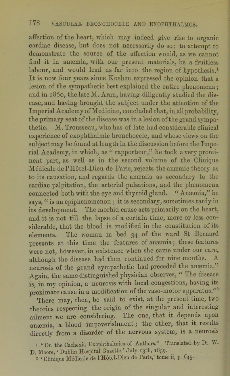 affection of the heart, which may indeed give rise to organic cardiac disease, but does not necessarily do so; to attempt to demonstrate the source of the affection would, as we cannot find it in anaemia, with our present materials, be a fruitless labour, and would lead us far into the region of hypothesis.’- It is now four years since Koeben expressed the opinion that a lesion of the sympathetic best explained the entire phenomena; and in i 860, the late M. Aran, having diligently studied the dis- ease, and having brought the subject under the attention of the Imperial Academy of Medicine, concluded that, in all probability, the primary seat of the disease was in a lesion of the grand sympa- thetic. M. Trousseau, who has of late had considerable clinical experience of exophthalmic brouchocele, and whose views on the subject may be found at length in the discussion before the Impe- rial Academy, in which, as “ rapporteur,” he took a very promi- nent part, as well as in the second volume of the Clinique Medicale de FHotel-Dieu de Paris, rejects the anaemic theory as to its causation, and regards the anaemia as secondary to the cardiac palpitation, the arterial pulsations, and the phenomena connected both with the eye and thyroid gland. “ Anaemia,” he says, ‘‘ is an epiphenomenon ; it is secondary, sometimes tardy in its development. The morbid cause acts primarily on the heart, and it is not till the lapse of a certain time, more or less con- siderable, that the blood is modified in the constitution of its elements. The woman in bed 34 of the ward St Bernard presents at this time the features of anaemia; these features were not, however, in existence when she came under our care, although the disease had then continued for nine months. A neurosis of the grand sympathetic had preceded the anaemia.” Again, the same distinguished physician observes, “ The disease is, in my opinion, a neurosis with local congestions, having its proximate cause in a modification of the vaso-motor apparatus.^ There may, then, be said to exist, at the present time, two theories respecting the origin of the singular and interesting ailment we are considering. The one, that it depends upon anaemia, a blood impoverishment; the other, that it results directly from a disorder of the nervous system, is a neurosis 1 “ On the Cachexia Exophthalmica of Authors.” Translated hy Dr. W. D. Moore, ‘ Dublin Hospital Gazette,’ July 13th, 1839. 2 ‘ Clinique Mddicale de I’liotel-Dieu de Paris,’ tome ii, p. 645.