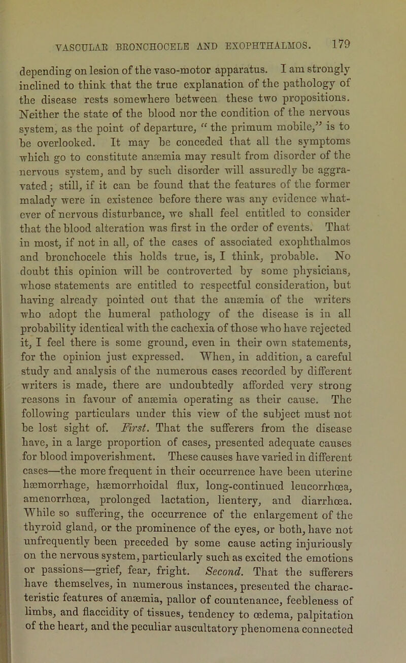 depending on lesion of the vaso-motor apparatus. I am strongly inclined to think that the true explanation of the pathology of the disease rests somewhere between these two propositions. Neither the state of the blood nor the condition of the nervous system^ as the point of departure, “ the primum mobile,” is to he overlooked. It may he conceded that all the symptoms which go to constitute anaemia may result from disorder of the nervous system, and by such disorder will assuredly be aggra- vated ; still, if it can be found that the features of the former malady were in existence before there was any evidenee what- ever of nervous disturbance, we shall feel entitled to consider that the blood alteration was first in the order of events. That in most, if not in all, of the cases of associated exophthalmos and bronchocele this holds true, is, I think, probable. No doubt this opinion will he controverted by some physicians, whose statements are entitled to respectful consideration, but having already pointed out that the anaemia of the writers who adopt the humeral pathology of the disease is in all probability identical with the cachexia of those who have rejected it, I feel there is some ground, even in their own statements, for the opinion just expressed. When, in addition, a careful study and analysis of the numerous cases recorded by different writers is made, there are undoubtedly afforded very strong reasons in favour of anaemia operating as their cause. The following particulars under this view of the subject must not he lost sight of. First. That the sufferers from the disease have, in a large proportion of cases, presented adequate causes for blood impoverishment. These causes have varied in different cases—the more frequent in their occurrence have been uterine haemorrhage, haemorrhoidal flux, long-continued leucorrhoea, amenorrhoea, prolonged lactation, lientery, and diarrhoea. While so suffering, the occurrence of the enlargement of the thyroid gland, or the prominence of the eyes, or both, have not unfrequently been preceded by some cause acting injuriously on the nervous system, particularly such as excited the emotions or passions—grief, fear, fright. Second. That the sufferers have themselves, in numerous instances, presented the charac- teristic features of anaemia, pallor of countenance, feebleness of limbs, and flaccidity of tissues, tendency to oedema, palpitation of the heart, and the peculiar auscultatory phenomena connected