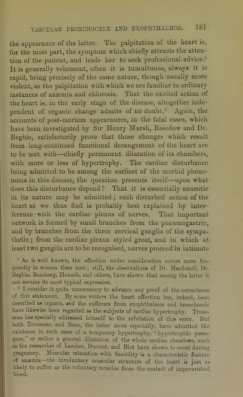 the appearance of the latter. The palpitation of the heart is, for the most part, the symptom which chiefly attracts the atten- tion of the patient, and leads her to seek professional advice.^ It is generally vehement, often it is tumultuous, always it is rapid, being precisely of the same nature, though usually more violent, as the palpitation with which we are familiar in ordinary instances of anaemia and chlorosis. That the excited action of the heart is, in the early stage of the disease, altogether inde- pendent of organic change admits of no doubt.^ Again, the accounts of post-mortem appearances, in the fatal cases, which have been investigated by Sir Henry Marsh, Basedow and Dr. Begbie, satisfactorily prove that those changes which result from long-continued functional derangement of the heart are to be met with—chiefly permanent dilatation of its chambers, Avith more or less of hypertrophy. The cardiac disturbance being admitted to be among the earliest of the morbid pheno- mena in this disease, the question presents itself—upon what does this disturbance depend ? That it is essentially neurotic in its nature may be admitted; such disturbed action of the heart as Ave thus find is probably best explained by inter- ference with the cardiac plexus of nerves. That important netAVork is formed by small branches from the pneumogastric, and by branches from the three cervical ganglia of the sympa- thetic ; from the cardiac plexus styled great, and in which at least tAVO ganglia are to be recognised, nerves proceed in intimate ' As is well known, the afEection under consideration occurs more fre- quently in women than men; still, the observations of Dr. Macdonell, Dr. Hegbie, Eomberg, Henoch, and others, have shown that among the latter it can assume its most typical expression. ^ I consider it quite unnecessary to advance any proof of the con-ectness of this statement. By some writers the heart affection has, indeed, been described as organic, and the sufferers from exophthalmos and bronchocele have likewise been regarded as the subjects of cardiac hypertrophy. Trous- seau has specially addressed himself to the refutation of this error. But both Trousseau and Beau, the latter more especially, have admitted the existence in such cases of a temporary hypertrophy, “ h3'pertrophic passa- gere, or rather a general dilatation of the whole cardiac chambers, such as the researches of Larcher, Ducrest, and Blot hav'e shown to occur during pregfnancy. Muscular relaxation with flaccidity is a characteristic feature of anaemia the involuntary muscular structure of the heart is just as likely to suffer as the voluntary muscles from the contact of impoverished blood.