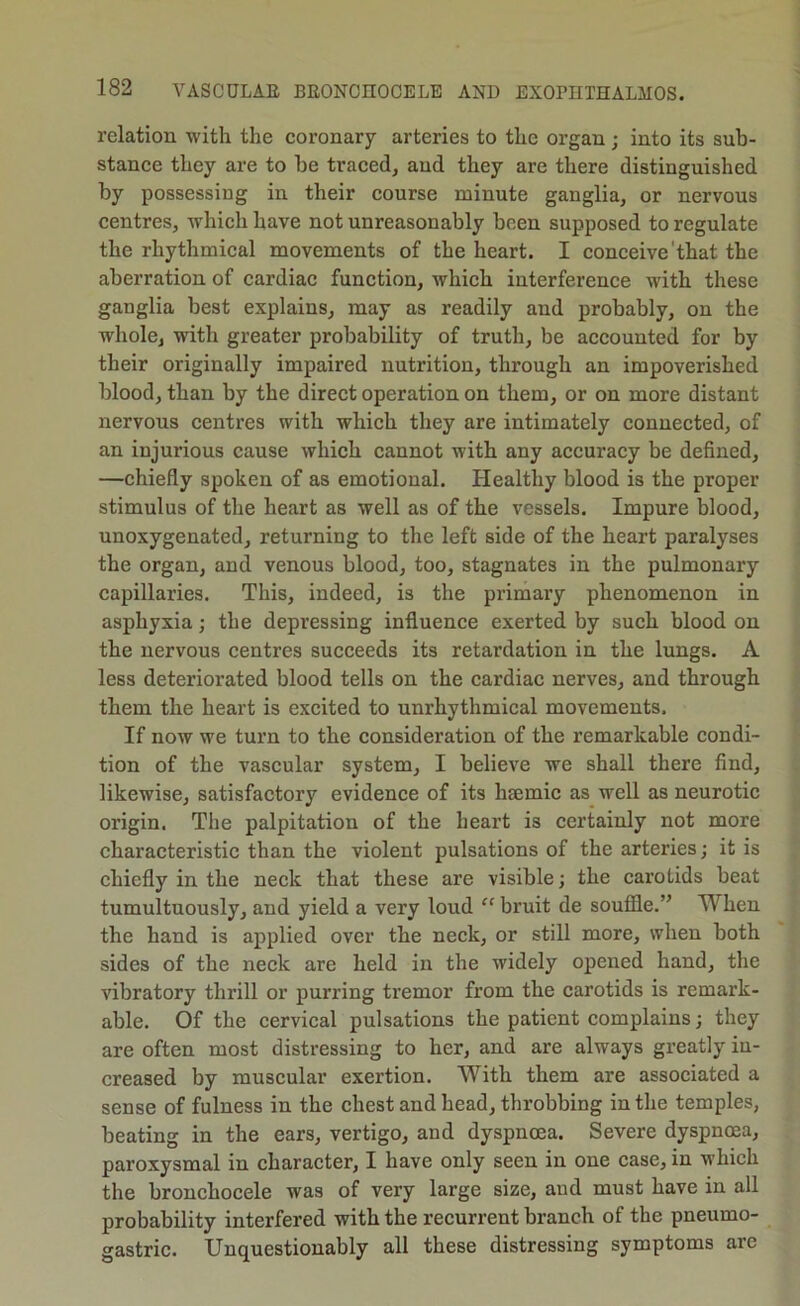 relation with the coronary arteries to the organ ; into its sub- stance they are to be traced, and they are there distinguished by possessing in their course minute ganglia, or nervous centres, which have not unreasonably been supposed to regulate the rhythmical movements of the heart. I conceive'that the aberration of cardiac function, which interference with these ganglia best explains, may as readily and probably, on the whole, with greater probability of truth, be accounted for by their originally impaired nutrition, through an impoverished blood, than by the direct operation on them, or on more distant nervous centres with which they are intimately connected, of an injurious cause which cannot with any accuracy be defined, —chiefly spoken of as emotional. Healthy blood is the proper stimulus of the heart as well as of the vessels. Impure blood, unoxygenated, returning to the left side of the heart paralyses the organ, and venous blood, too, stagnates in the pulmonary capillaries. This, indeed, is the primary phenomenon in asphyxia; the depressing influence exerted by such blood on the nervous centres succeeds its retardation in the lungs. A less deteriorated blood tells on the cardiac nerves, and through them the heart is excited to unrhythmical movements. If now we turn to the consideration of the remarkable condi- tion of the vascular system, I believe we shall there find, likewise, satisfactory evidence of its hsemic as well as neurotic origin. The palpitation of the heart is certainly not more characteristic than the violent pulsations of the arteries; it is chiefly in the neck that these are visible; the carotids beat tumultuously, and yield a very loud “ bruit de soufile.” When the hand is applied over the neck, or still more, when both sides of the neck are held in the widely opened hand, the vibratory thrill or purring tremor from the carotids is remark- able. Of the cervical pulsations the patient complains; they are often most distressing to her, and are always greatly in- creased by muscular exertion. With them are associated a sense of fulness in the chest and head, throbbing in the temples, beating in the ears, vertigo, and dyspnoea. Severe dyspnoea, paroxysmal in character, I have only seen in one case, in which the bronchocele was of very large size, and must have in all probability interfered with the recurrent branch of the pneumo- gastric. Unquestionably all these distressing symptoms arc