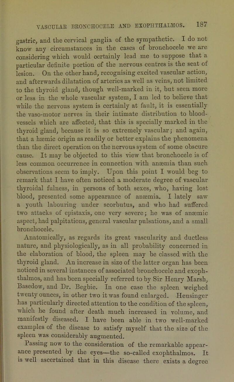 gastriCj and the cervical ganglia of the sympathetic. I do not know any circumstances in the cases of bronchocele we are considering which, would certainly lead me to suppose that a particular definite portion of the nervous centres is the seat of lesion. On the other hand, recognising excited vascular action, and afterwards dilatation of arteries as well as veins, not limited to the thyroid gland, tliough well-marked in it, but seen more or less in the whole vascular system, I am led to believe that while the nervous system is certainly at fault, it is essentially the vaso-motor nerves in their intimate distribution to blood- vessels which are affected, that this is specially marked in the thyroid gland, because it is so extremely vascular; and again, that a hmmic origin as readily or better explains the phenomena than the direct operation on the nervous system of some obscure cause. It may be objected to this view that bronchocele is of less common occurrence in connection with anaemia than such observations seem to imply. Upon this point I would beg to remark that I have often noticed a moderate degree of vascular thyroidal fulness, in persons of both sexes, who, having lost blood, presented some appearance of anaemia. I lately saw a youth labouring under scorbutus, and who had suffered two attacks of epistaxis, one very severe; he was of anaemic aspect, had palpitations, general vascular pulsations, and a small bronchocele. Anatomically, as regards its great vascularity and ductless nature, and physiologically, as in all probability concerned in the elaboration of blood, the spleen may be classed with the thyroid gland. An increase in size of the latter organ has been noticed in several instances of associated bronchocele and exoph- thalmos, and has been specially referred to by Sir Henry Marsh, Basedow, and Dr. Begbie. In one case the spleen weighed twenty ounces, in other two it was found enlarged. Heusinger has particularly directed attention to the condition of the spleen, which he found after death much inci’eased in volume, and manifestly diseased, I have been able in two well-marked examples of the disease to satisfy myself that the size of the spleen was considerably augmented. Passing now to the consideration of the remarkable appear- ance presented by the eyes—the so-called exophthalmos. It is well ascertained that in this disease there exists a degree