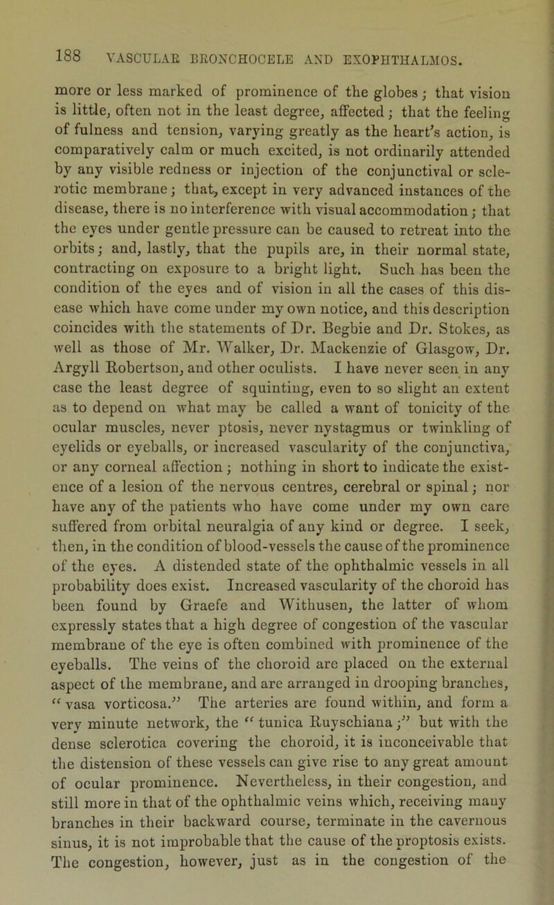 more or less marked of prominence of the globes; that vision is littlCj often not in the least degree, affected; that the feeling of fulness and tension, varying greatly as the heart's action, is comparatively calm or much excited, is not ordinarily attended by any visible redness or injection of the conjunctival or scle- rotic membrane; that, except in very advanced instances of the disease, there is no interference with visual accommodation; that the eyes under gentle pressure can be caused to retreat into the orbits; and, lastly, that the pupils are, in their normal state, contracting on exposure to a bright light. Such has been the condition of the eyes and of vision in all the cases of this dis- ease M'hich have come under my own notice, and this description coincides with the statements of Dr. Begbie and Dr. Stokes, as well as those of Mr. Walker, Dr. Mackenzie of Glasgow, Dr. Argyll Robertson, and other oculists. I have never seen in any case the least degree of squinting, even to so slight an extent as to depend on what may be called a want of tonicity of the ocular muscles, never ptosis, never nystagmus or twinkling of eyelids or eyeballs, or increased vascularity of the conjunctiva, or any corneal affection ; nothing in short to indicate the exist- ence of a lesion of the nervous centres, cerebral or spinal; nor have any of the patients who have come under my own care suffered from orbital neuralgia of any kind or degree. I seek, then, in the condition of blood-vessels the cause of the prominence of the eyes. A distended state of the ophthalmic vessels in all probability does exist. Increased vascularity of the choroid has been found by Graefe and Withusen, the latter of whom expressly states that a high degree of congestion of the vascular membrane of the eye is often combined with prominence of the eyeballs. The veins of the choroid are placed on the external aspect of the membrane, and are arranged in drooping branches, ‘‘ vasa vorticosa. The arteries are found within, and form a very minute network, the “ tunica liuyschianabut with the dense sclerotica covering the choroid, it is inconceivable that the distension of these vessels can give rise to any great amount of ocular prominence. Nevertheless, in their congestion, and still more in that of the ophthalmic veins which, receiving many branches in their backward course, terminate in the cavernous sinus, it is not improbable that the cause of the proptosis exists. The congestion, however, just as in the congestion of the