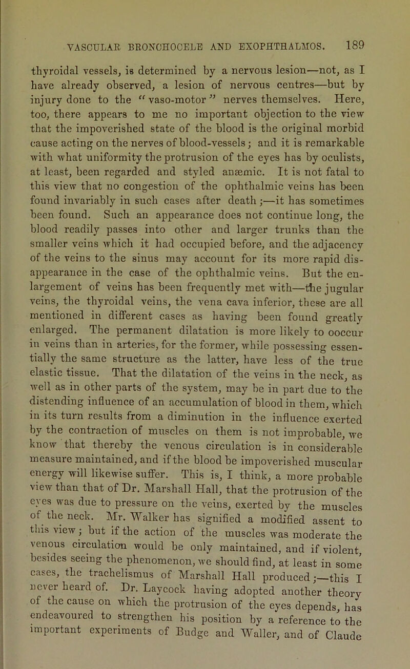 thyroidal vessels, is determined by a nervous lesion—not, as I have already observed, a lesion of nervous centres—but by injury done to the “ vaso-motor ” nerves themselves. Here, too, there appears to me no important objection to the view that the impoverished state of the blood is the original morbid cause acting on the nerves of blood-vessels; and it is remarkable with what uniformity the protrusion of the eyes has by oculists, at least, been regarded and styled anaemic. It is not fatal to this view that no congestion of the ophthalmic veins has been found invariably in such cases after death ;—it has sometimes been found. Such an appearance does not continue long, the blood readily passes into other and larger trunks than the smaller veins which it had occupied before, and the adjacency of the veins to the sinus may account for its more rapid dis- appearance in the case of the ophthalmic veins. But the en- largement of veins has been frequently met with—the jugular veins, the thyroidal veins, the vena cava inferior, these are all mentioned in different cases as having been found greatly enlarged. The permanent dilatation is more likely to ooecur in veins than in arteries, for the former’, while possessing essen- tially the same structure as the latter, have less of the true elastic tissue. That the dilatation of the veins in the neck, as well as in other parts of the system, may be in part due to the distending influence of an accumulation of blood in them, which in its turn results from a diminution in the influence exerted by the contraction of muscles on them is not improbable, we know that thereby the venous circulation is in considerable measure maintained, and if the blood be impoverished muscular energy will likewise suflFer. This is, I think, a more probable view than that of Dr. Marshall Hall, that the protrusion of the eyes was due to pressure on the veins, exerted by the muscles of the neck. Mr. Walker has signified a modified assent to this view ; but if the action of the muscles was moderate the venous circulation would be only maintained, and if violent, besides seeing the phenomenon, we should find, at least in some cases, the trachelismus of Marshall Hall producedthis I never heard of. Dr. Lay cock having adopted another theory of the cause on which the protrusion of the eyes depends, has endeavoured to strengthen his position by a reference to the important experiments of Budge and Waller, and of Claude