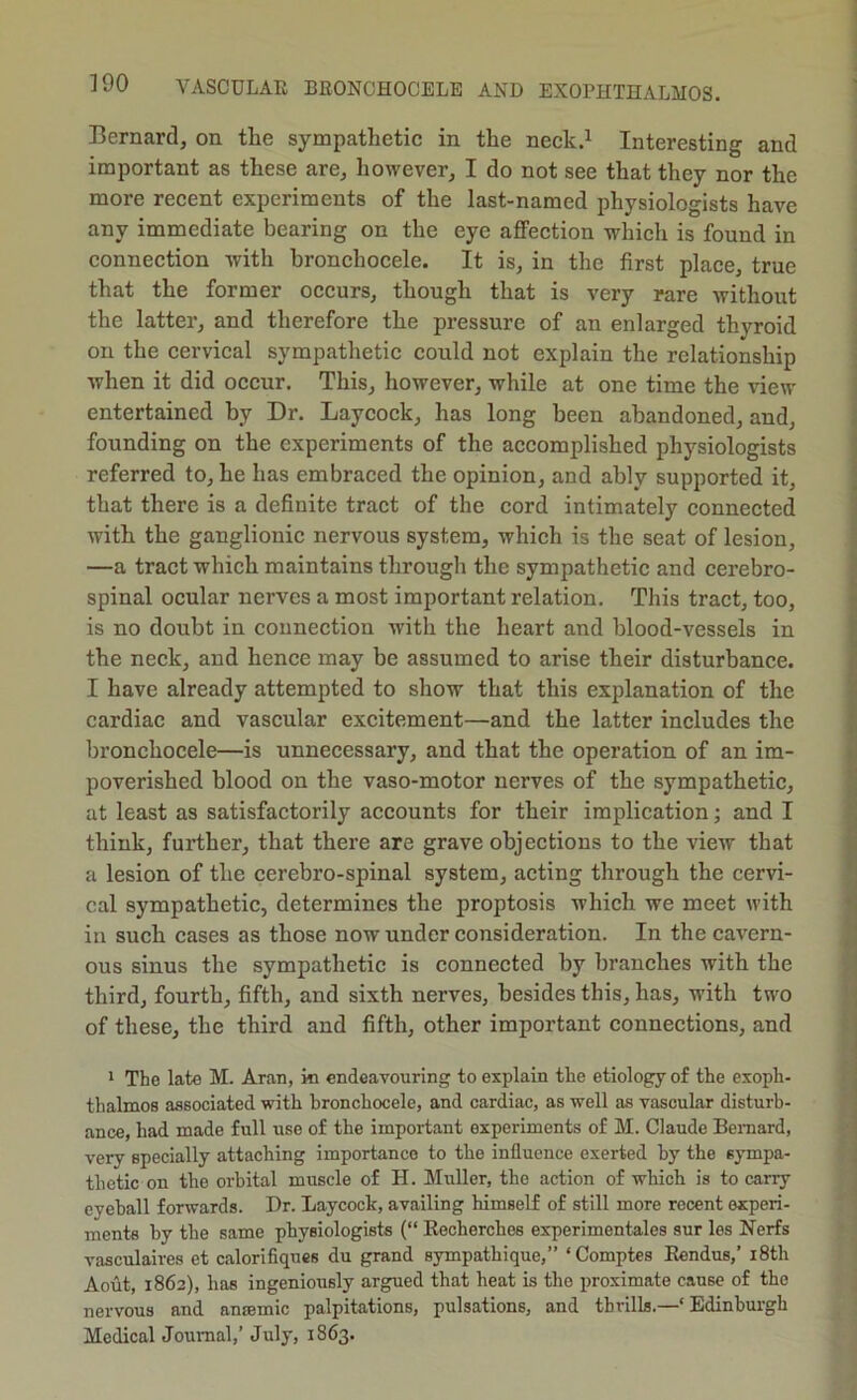 Bernard, on the sympathetic in the neck.^ Interesting and important as these are, however, I do not see that they nor the more recent experiments of the last-named physiologists have any immediate bearing on the eye affection which is found in connection with hronchocele. It is, in the first place, true that the former occurs, though that is very rare without the latter, and therefore the pressure of an enlarged thyroid on the cervical sympathetic could not explain the relationship when it did oecur. This, however, while at one time the view entertained by Dr. Laycock, has long been abandoned, and, founding on the experiments of the accomplished physiologists referred to, he has embraced the opinion, and ably supported it, that there is a definite tract of the cord intimately eonnected with the ganglionic nervous system, which is the seat of lesion, —a tract which maintains through the sympathetic and cerebro- spinal ocular nerves a most important relation. This tract, too, is no doubt in connection with the heart and blood-vessels in the neek, and hence may be assumed to arise their disturbance. I have already attempted to show that this explanation of the cardiac and vascular excitement—and the latter ineludes the bronehocele—is unnecessary, and that the operation of an im- poverished blood on the vaso-motor nerves of the sympathetic, at least as satisfactorily accounts for their implication; and I think, further, that there are grave objeetions to the view that a lesion of the cerebro-spinal system, acting through the cervi- cal sympathetic, determines the proptosis which we meet with in such cases as those now under consideration. In the cavern- ous sinus the sympathetic is connected by branches with the third, fourth, fifth, and sixth nerves, besides this, has, with two of these, the third and fifth, other important connections, and * The late M. Aran, in endeavouring to explain the etiology of the exoph- thalmos associated with hronchocele, and cardiac, as well as vascular disturb- ance, had made full use of the important experiments of M. Claude Bemard, very specially attaching importance to the influence exerted hy the sympa- thetic on the orbital muscle of H. Muller, the action of which is to carry eyeball forwards. Dr. Laycock, availing himself of still more recent experi- ments by the same physiologists (“ Eecherches experimentales sur les Nerfs vasculaires et calorifiques du grand sympathique,” ‘Comptes Eendus,’ i8th Aout, 1862), has ingeniously argued that heat is the proximate cause of the nervous and anremic palpitations, pulsations, and thrills.—‘Edinburgh Medical Journal,’ July, 1863.