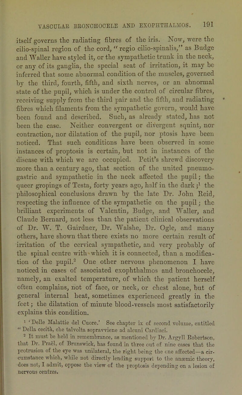 itself governs the radiating fibres of the iris. No'sv, were the cilio-spinal region of the cord, “regio cilio-spinalis,^’ as Budge and Waller have styled it, or the sympathetic trunk in the neck, or any of its ganglia, the special seat of irritation, it may be inferred that some abnormal condition of the muscles, governed by the third, fourth, fifth, and sixth nerv'es, or an abnormal state of the pupil, which is under the control of circular fibres, receiving supply from the third pair and the fifth, and radiating fibres which filaments from the sympathetic govern, would have been found and described. Such, as already stated, has not been the case. Neither convergent or divergent squint, nor contraction, nor dilatation of the pupil, nor ptosis have been noticed. That such conditions have been observed in some instances of proptosis is certain, but not in instances of the disease with which we are occupied. Petit’s shrewd discovery more than a century ago, that section of the united pneumo- gastric and sympathetic in the neck affected the pupil; the queer gropings of Testa, forty years ago, half in the dark the philosophical conclusions drawn by the late Dr. John Reid, respecting the influence of the sympathetic on the pupil; the brilliant experiments of Valentin, Budge, and Waller, and Claude Bernard, not less than the patient clinical observations of Dr. W. T. Gairdner, Dr. Walshe, Dr. Ogle, and many others, have shown that there exists no more certain result of irritation of the cer\dcal sympathetic, and very probably of the spinal centre with which it is connected, than a modifica- tion of the pupil.® One other nervous phenomenon I have noticed in cases of associated exophthalmos and bronchocele, namely, an exalted temperature, of which the patient herself often complains, not of face, or neck, or chest alone, but of general internal heat, sometimes experienced greatly in the feet; the dilatation of minute blood-vessels most satisfactorily explains this condition. ' ‘ Delle Malattie del Cuore.’ See chapter ix of second volume, entitled “ Della cecita, die talvolta soprawiene ad alcuni Cardiaci. - It must he held in remembrance, as mentioned by Dr. Argyll Robeiison, that Dr. Prael, of Brunswick, has found in three out of nine cases that the protrusion of the eye was unilateral, the right being the cne affected—a cir- cumstance which, while not directly lending support to the anaimic theory, does not, I admit, oppose the view of the proptosis depending on a lesion of nervous centres.