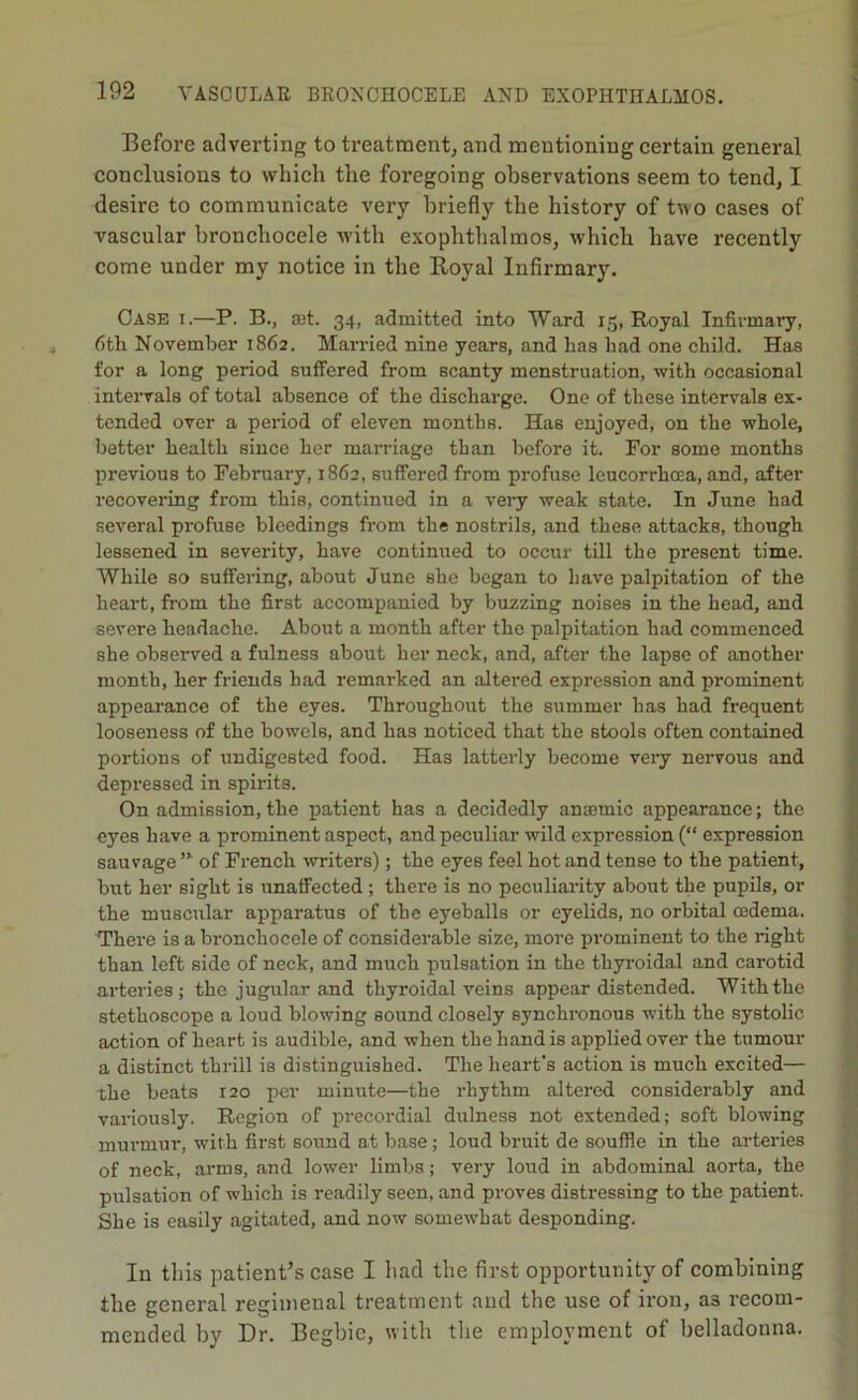 Before adverting to treatment, and mentioning certain general conclusions to which the foregoing observations seem to tend, I desire to communicate very briefly the history of two cases of vascular bronchocele with exophtlialmos, which have recently come under my notice in the Royal Infirmary. Case i.—P. B., £Et. 34, admitted into Ward 15, Royal Infirmai’y, 6th November 1862. Married nine years, and has had one child. Has for a long period suffered from scanty menstruation, with occasional intervals of total absence of the discharge. One of these intervals ex- tended over a period of eleven months. Has enjoyed, on the whole, better health since her marriage than before it. For some months previous to February, 1862, suffered from profuse leucorrhcea, and, after recovering from this, continried in a very weak state. In June had several profuse bleedings from the nostrils, and these attacks, though lessened in severity, have continued to occur till the present time. While so suffering, about June she began to have palpitation of the heart, from the first accompanied by buzzing noises in the head, and severe headache. About a month after the palpitation had commenced she observed a fulness about her neck, and, after the lapse of another month, her friends had remarked an altered expression and prominent appearance of the eyes. Throughout the summer has had frequent looseness of the bowels, and has noticed that the stools often contained portions of undigested food. Has latterly become very nervous and depressed in spirits. On admission, the patient has a decidedly anaemic appearance; the eyes have a prominent aspect, and peculiar wild expression (“ expression sauvage ’* of French writers); the eyes feel hot and tense to the patient, but her sight is unaffected ; there is no peculiaiaty about the pupils, or the muscular apparatus of the eyeballs or eyelids, no orbital oedema. There is a bronchocele of considerable size, more prominent to the right than left side of neck, and much pulsation in the thyroidal and carotid arteries; the jugular and thyroidal veins appear distended. With the stethoscope a loud blowing sound closely synchronous with the systolic action of heart is audible, and when the hand is applied over the tumour a distinct thrill is distinguished. The heart's action is much excited— the beats 120 per minute—the rhythm altered considerably and variously. Region of precordial dulness not extended; soft blowing murmur, with first sound at base; loud bruit de souffle in the arteries of neck, arms, and lower limbs; very loud in abdominal aorta, the pulsation of which is readily seen, and proves distressing to the patient. She is easily agitated, and now somewhat desponding. In this patient’s case I had the first opportunity of combining the general regimenal treatment and the use of iron, as recom- mended by Dr. Begbic, with the employment of belladonna.