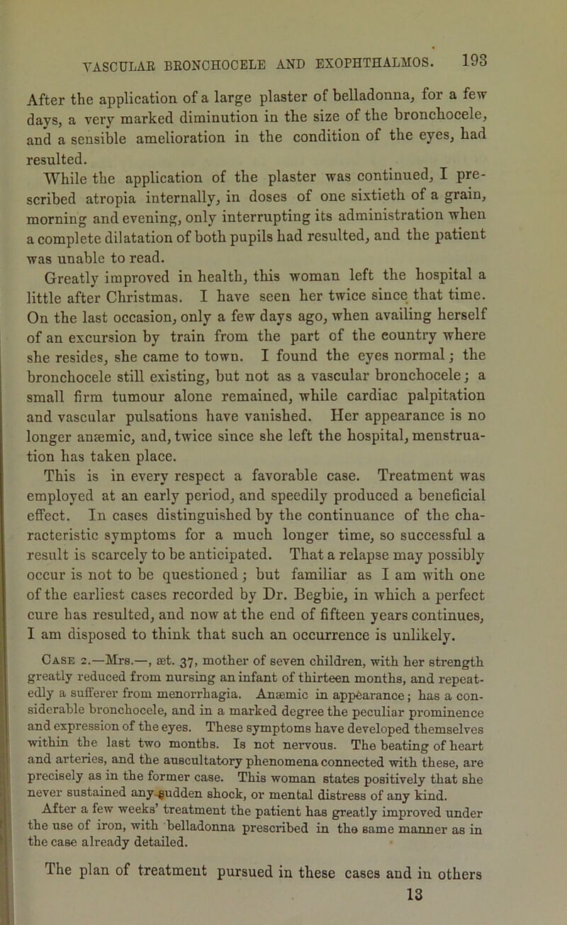 After the application of a large plaster of belladonna, for a few days, a very marked diminution in the size of the broncbocele, and a sensible amelioration in the condition of the eyes, had resulted. While the application of the plaster was continued, I pre- scribed atropia internally, in doses of one sixtieth of a grain, morning and evening, only interrupting its administration when a complete dilatation of both pupils had resulted, and the patient was unable to read. Greatly improved in health, this woman left the hospital a little after Christmas. I have seen her twice since that time. On the last occasion, only a few days ago, when availing herself of an excursion by train from the part of the country where she resides, she came to town. I found the eyes normal; the bronchocele still existing, but not as a vascular broncbocele; a small firm tumour alone remained, while cardiac palpitation and vascular pulsations have vanished. Her appearance is no longer anaemic, and, twice since she left the hospital, menstrua- tion has taken place. This is in every respect a favorable case. Treatment was employed at an early period, and speedily produced a beneficial effect. In cases distinguished by the continuance of the cha- racteristic symptoms for a much longer time, so successful a result is scarcely to be anticipated. That a relapse may possibly occur is not to be questioned; but familiar as I am with one of the earliest cases recorded by Dr. Begbie, in which a perfect cure has resulted, and now at the end of fifteen years continues, I am disposed to think that such an occurrence is unlikely. Case 2.—Mrs.—, aet. 37, mother of seven children, with her strength greatly reduced from nursing an infant of thirteen months, and repeat- edly a sufferer from menorrhagia. Anaemic in appearance; has a con- siderable bronchocele, and in a marked degree the peculiar prominence and expression of the eyes. These symptoms have developed themselves ■within the last two months. Is not nervous. The beating of heart and arteries, and the auscultatory phenomena connected with these, are precisely as in the former case. This woman states positively that she never sustained any-gudden shock, or mental distress of any kind. After a few weeks’ treatment the patient has greatly improved under the use of iron, with belladonna prescribed in the same manner as in the case already detailed. The plan of treatment pursued in these cases and in others 13