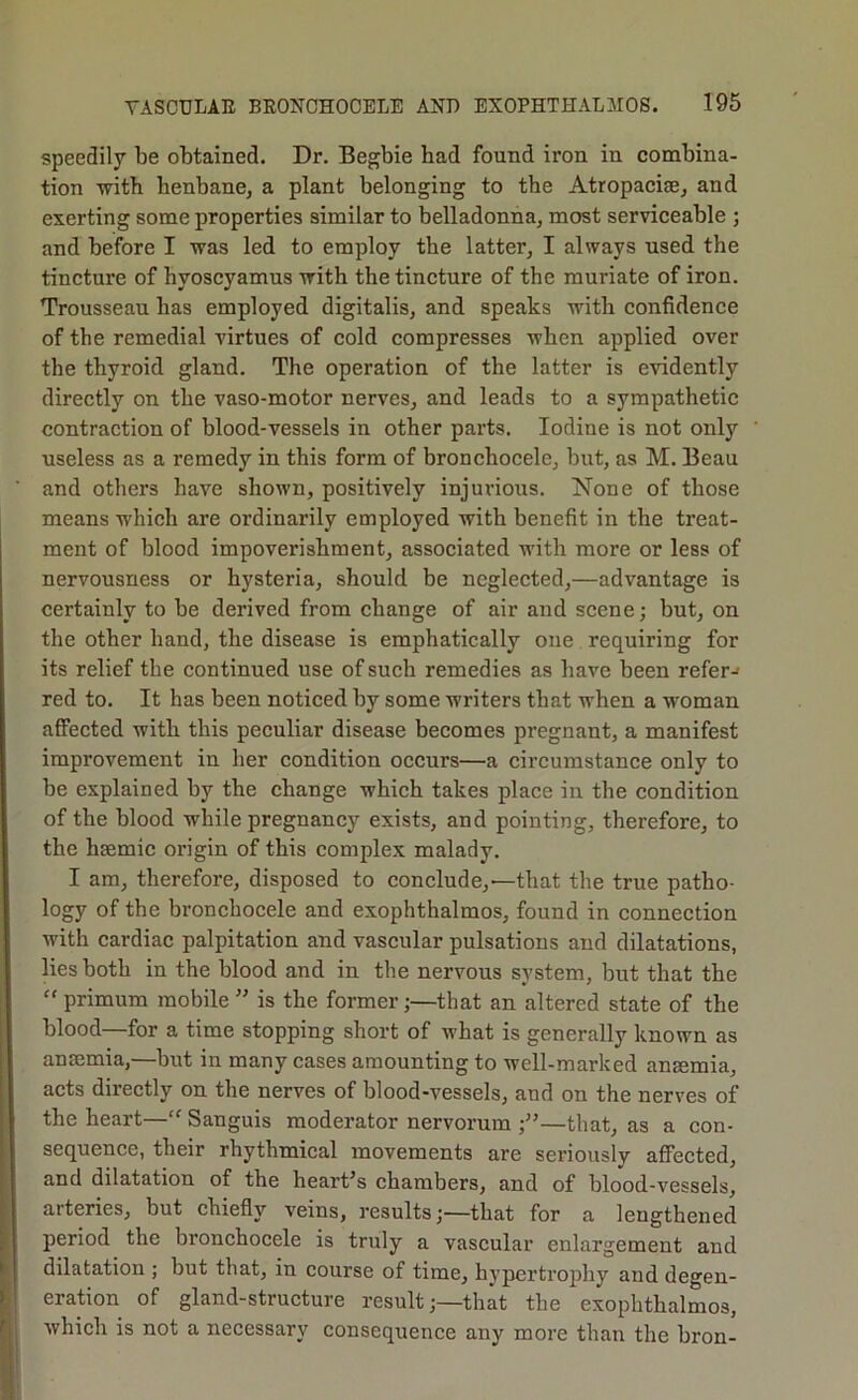 speedily be obtained. Dr. Begbie bad found iron in combina- tion with henbane, a plant belonging to the Atropacise, and exerting some properties similar to belladonna, most serviceable ; and before I was led to employ the latter, I always used the tincture of hyoscyamus with the tincture of the muriate of iron. Trousseau has employed digitalis, and speaks with confidence of the remedial virtues of cold compresses when applied over the thyroid gland. The operation of the latter is evidently directly on the vaso-motor nerves, and leads to a sympathetic contraction of blood-vessels in other parts. Iodine is not only useless as a remedy in this form of bronchocele, but, as M. Beau and others have shown, positively injm’ious. None of those means which are ordinarily employed with benefit in the treat- ment of blood impoverishment, associated with more or less of nervousness or hysteria, should be neglected,—advantage is certainly to be derived from change of air and scene; but, on the other band, the disease is emphatically one requiring for its relief the continued use of such remedies as have been refer-< red to. It has been noticed by some writers that when a woman affected with this peculiar disease becomes pregnant, a manifest improvement in her condition occurs—a circumstance only to be explained by the change which takes place in the condition of the blood while pregnancy exists, and pointing, therefore, to the hsemic origin of this complex malady. I am, therefore, disposed to conclude,—that the true patho- logy of the bronchocele and exophthalmos, found in connection with cardiac palpitation and vascular pulsations and dilatations, lies both in the blood and in the nervous system, but that the ” primum mobile ” is the former;—that an altered state of the blood—for a time stopping short of what is generally known as anaemia,—but in many cases amounting to well-marked anaemia, acts directly on the nerves of blood-vessels, and on the nerves of the heart—“ Sanguis moderator nervorum —that, as a con- sequence, their rhythmical movements are seriously affected, and dilatation of the heart’s chambers, and of blood-vessels, arteries, but chiefly veins, resultsthat for a lengthened period the bronchocele is truly a vascular enlargement and dilatation ; but that, in course of time, hypertrojdiy and degen- eration of gland-structure result;—that the exophthalmos, which is not a necessary consequence any more than the bron-