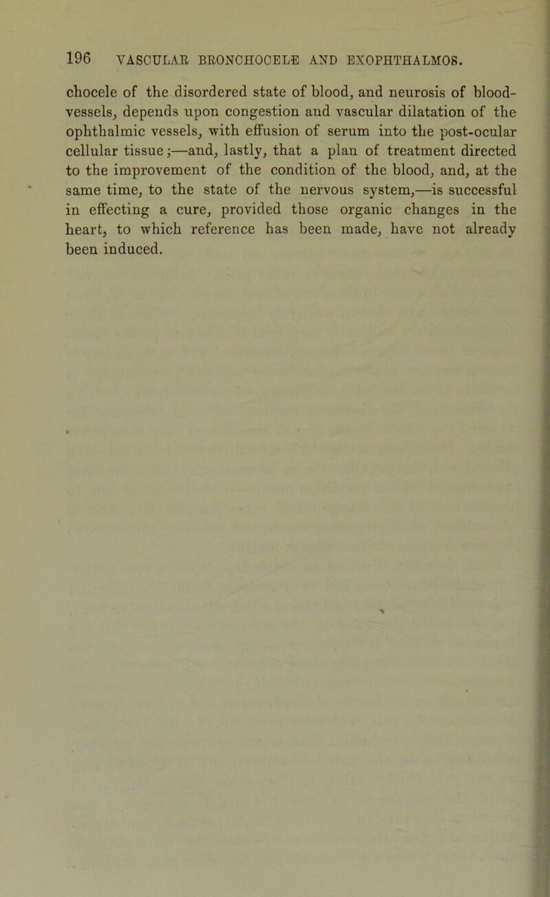 chocele of the disordered state of blood, and neurosis of blood- vessels, depends upon congestion and vascular dilatation of the ophthalmic vessels, with eflFusion of serum into the post-ocular cellular tissue;—and, lastly, that a plan of treatment directed to the improvement of the condition of the blood, and, at the same time, to the state of the nervous system,—is successful in effecting a cure, provided those organic changes in the heart, to which reference has been made, have not already been induced.