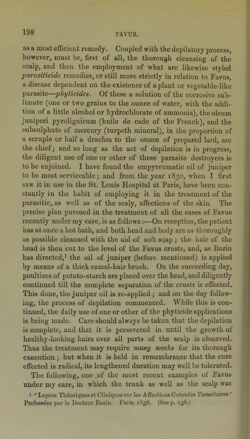 as a most efficient remedy. Coupled with the depilatory process, however, must be, first of all, the thorough cleansing of the scalp, and then the employment of what are likewise styled parasiticide remedies, or still more strictly in relation to Favus, a disease dependent on the existence of a plant or vegetable-like parasite—phyticides. Of these a solution of the corrosive sub- limate (one or two grains to the ounce of water, with the addi- tion of a little alcohol or hydrochlorate of ammonia), the oleum juniperi pyrolignicum (huile de cade of the French), and the subsulphate of mercury (turpeth mineral), in the proportion of a scruple or half a drachm to the ounce of prepared lard, are the chief; and so long as the act of depilation is in progress, the diligent use of one or other of these parasite destroyers is to be enjoined. I have found the empyreumatic oil of juniper to be most serviceable; and from the year 1850, when I first saw it in use in the St. Louis Hospital at Paris, have been con- stantly in the habit of employing it in the treatment of the parasitic, as well as of the scaly, afiections of the skin. The precise plan pursued in the treatment of all the cases of Favus recently under my care, is as follows :—On reception, the patient has at once a hot bath, and both head and body are as thoroughly as possible cleansed with the aid of soft sqap ; the hair of the head is then cut to the level of the Favus crusts, and, as Bazin has directed,^ the oil of juniper (before mentioned) is applied by means of a thick camel-hair brush. On the succeeding day, poultices of potato-starch are placed over the head, and diligently continued till the complete separation of the crusts is eff'ected. This done, the juniper oil is re-applied ; and on the day follow- ing, the process of depilation commenced. While this is con- tinued, the daily use of one or other of the phyticide applications is being made. Care should always be taken that the depilation is complete, and that it is persevered in until the growth of healthy-looking hairs over all parts of the scalp is observed. Thus the treatment may require many weeks for its thorough execution; but when it is held in remembrance that the cure effected is radical, its lengthened duration may well be tolerated. The following, one ,of the most recent examples of Favus under my care, in which the trunk as well as the scalp was 1 ‘ Lemons Thdoriques et CHniquee sur les Afiections Cutandes Parasitaires.’ Profess^es par le Docteur Bazin. Pai-is, 1858. (Seep. 138.)