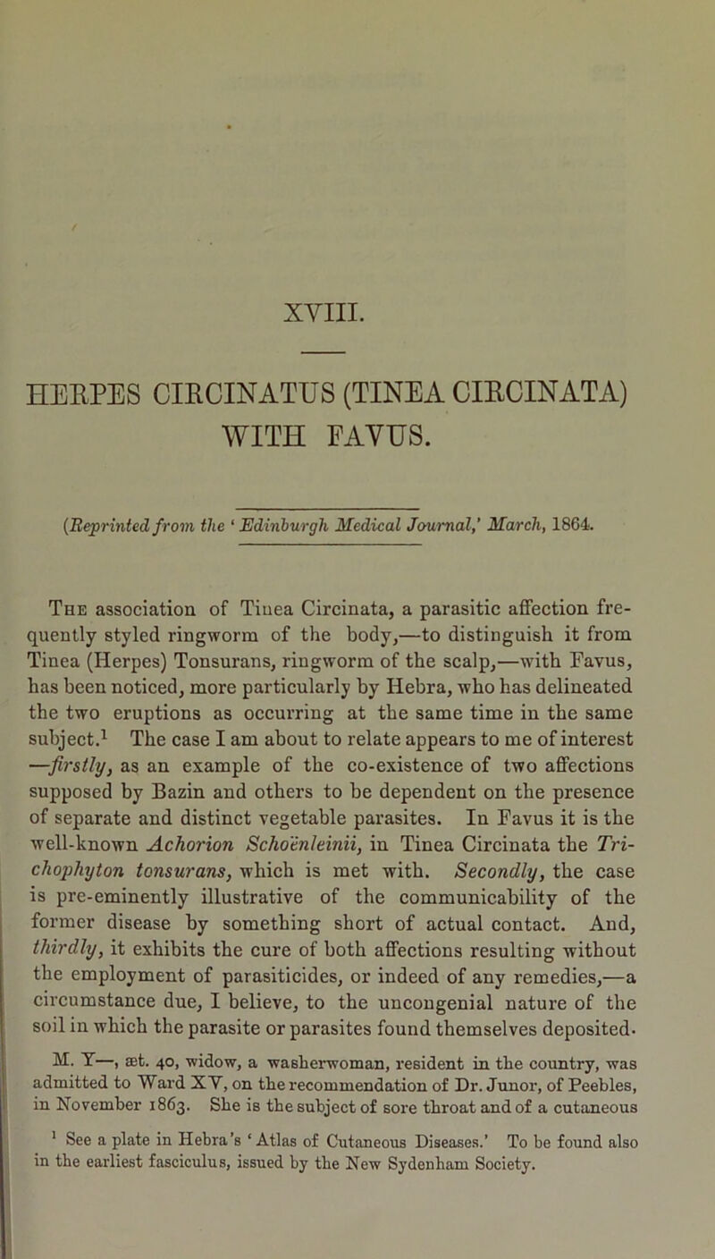XYIII. HEEPES CIRCINATUS (TINEA CIECINATA) WITH EAYHS. {Reprinted from the ‘ Edinburgh Medical Journal,' March, 1864. The association of Tinea Circinata, a parasitic affection fre- quently styled ringworm of the body,—to distinguish it from Tinea (Herpes) Tonsurans, ringworm of the scalp,—with Favus, has been noticed, more particularly by Hebra, who has delineated the two eruptions as occurring at the same time in the same subject.^ The case I am about to relate appears to me of interest —firstly, as an example of the co-existence of two affections supposed by Bazin and others to be dependent on the presence of separate and distinct vegetable parasites. In Favus it is the well-known Achorion Schoenleinii, in Tinea Circinata the Tri- chophyton tonsurans, which is met with. Secondly, the case is pre-eminently illustrative of the communicability of the former disease by something short of actual contact. And, thirdly, it exhibits the cure of both affections resulting without the employment of parasiticides, or indeed of any remedies,—a circumstance due, I believe, to the uncongenial nature of the soil in which the parasite or parasites found themselves deposited. T—, aet. 40, widow, a washerwoman, resident in the country, was admitted to Ward XV, on the recommendation of Dr. Junor, of Peebles, in November 1863. She is the subject of sore throat and of a cutaneous ' See a plate in Hebra’s ‘ Atlas of Cutaneous Diseases.’ To be found also in the earliest fasciculus, issued by the New Sydenham Society.