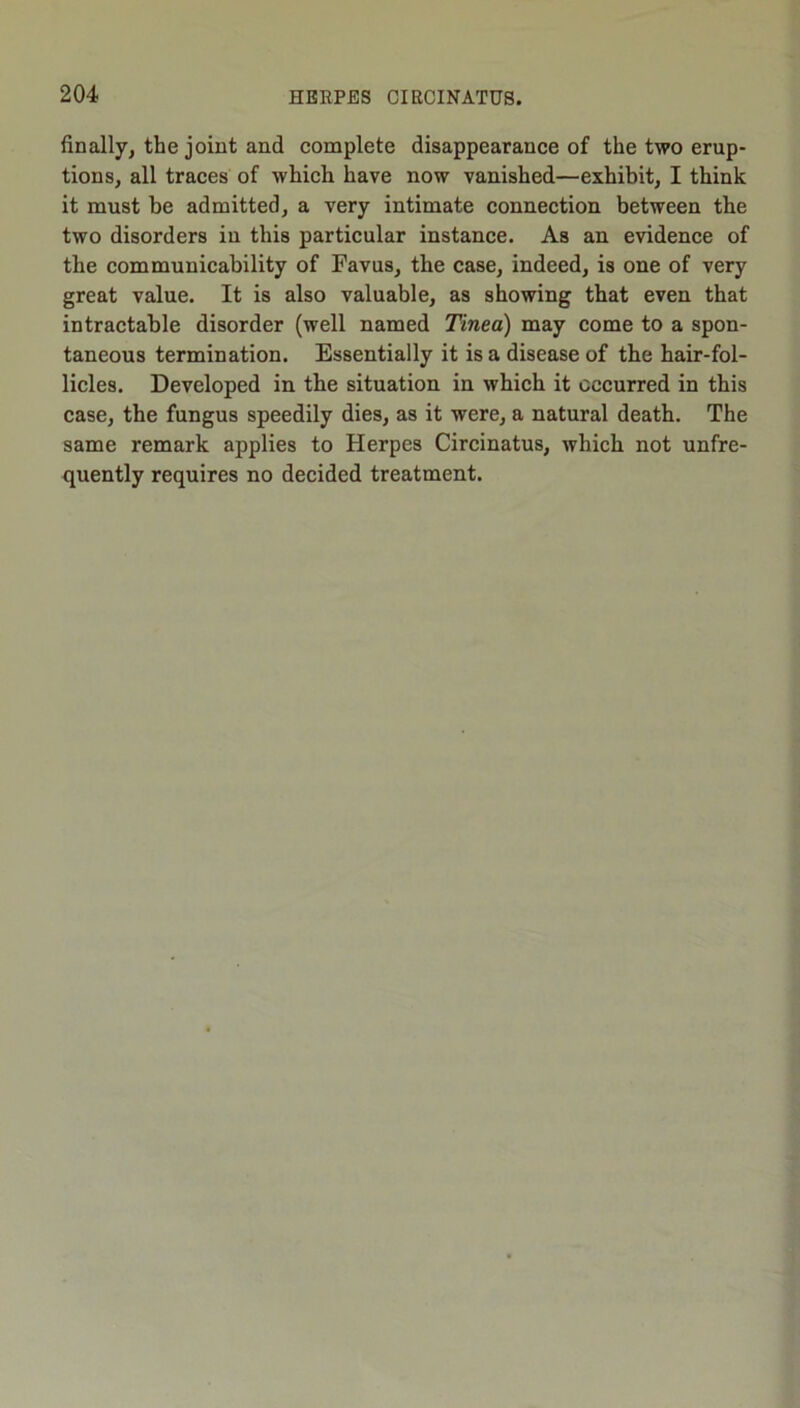 finally^ the joint and complete disappearance of the two erup- tions, all traces of which have now vanished—exhibit, I think it must be admitted, a very intimate connection between the two disorders in this particular instance. As an evidence of the communicability of Favus, the case, indeed, is one of very great value. It is also valuable, as showing that even that intractable disorder (well named Tinea) may come to a spon- taneous termination. Essentially it is a disease of the hair-fol- licles. Developed in the situation in which it occurred in this case, the fungus speedily dies, as it were, a natural death. The same remark applies to Herpes Circinatus, which not unfre- quently requires no decided treatment.