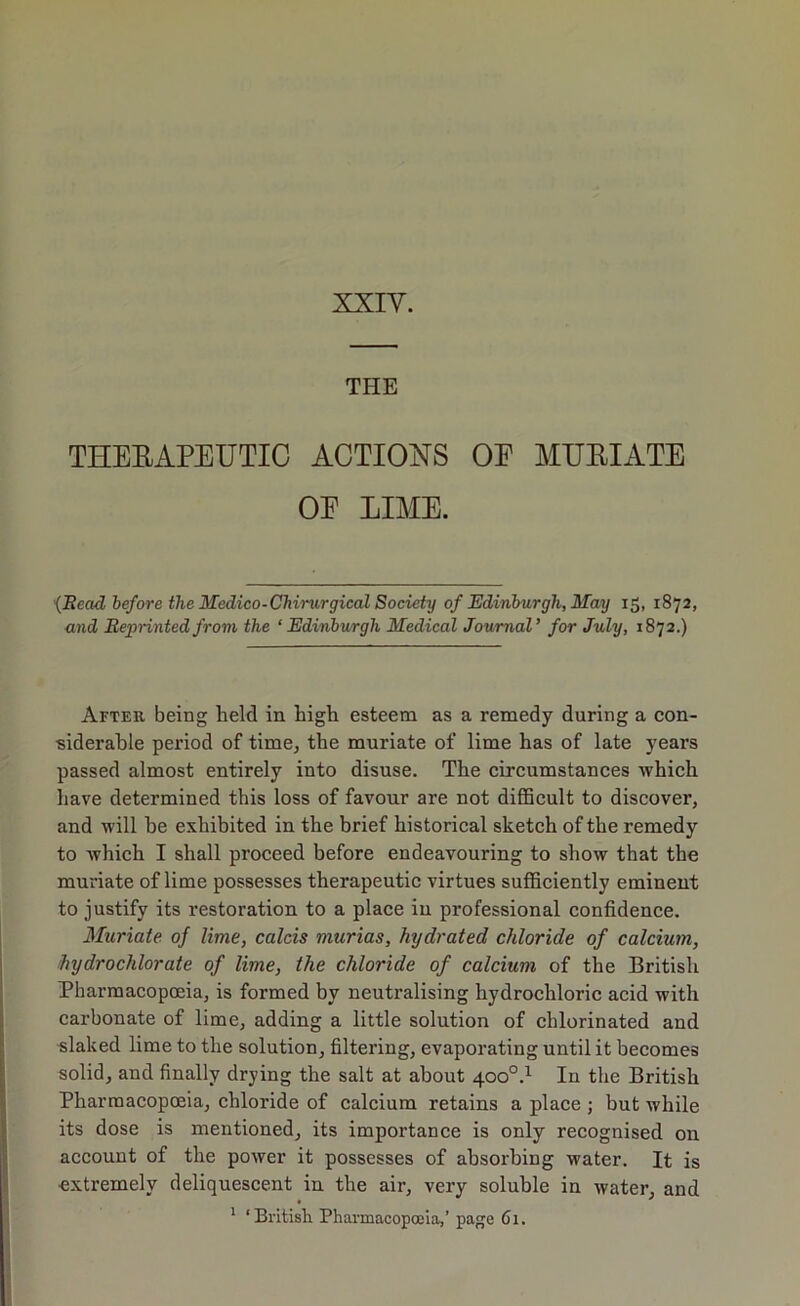 XXIV. THE THEEAPEUTIC ACTIONS OE MUEIATE OE LIME. •{Ilead before the Medico-Chirurgical Society of Edinburgh, May 15, 1872, and Reprinted from the ‘Edinburgh Medical Journal’ for July, 1872.) After being held in high esteem as a remedy during a con- siderable period of time, the muriate of lime has of late years passed almost entirely into disuse. The circumstances which have determined this loss of favour are not difficult to discover, and will be exhibited in the brief historical sketch of the remedy to which I shall proceed before endeavouring to show that the muriate of lime possesses therapeutic virtues sufficiently eminent to justify its restoration to a place in professional confidence. Muriate of lime, calcis murias, hydrated chloride of calcium, hydrochlorate of lime, the chloride of calcium of the British Pharmacopoeia, is formed by neutralising hydrochloric acid with carbonate of lime, adding a little solution of chlorinated and flaked lime to the solution, filtering, evaporating until it becomes solid, and finally drying the salt at about 400°.^ In the British Pharmacopoeia, chloride of calcium retains a place ; but while its dose is mentioned, its importance is only recognised on account of the power it possesses of absorbing water. It is extremely deliquescent in the air, very soluble in water, and * ‘British Pharmacopoeia,’ page 61.