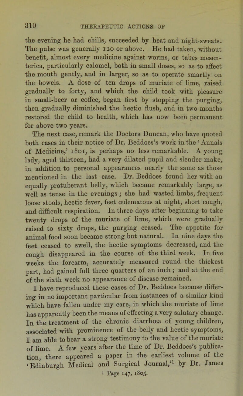 the evening he had chills, succeeded by heat and night-sweats. The pulse was generally 120 or above. He had taken, without benefit, almost every medicine against worms, or tabes mesen- terica, particularly calomel, both in small doses, so as to affect the mouth gently, and in larger, so as to operate smartly on the bowels. A dose of ten drops of muriate of lime, raised gradually to forty, and which the child took with pleasure in small-beer or coffee, began first by stopping the purging, then gradually diminished the hectic flush, and in two months restored the child to health, which has now been permanent for above two years. The next case, remark the Doctors Duncan, who have quoted both cases in their notice of Dr. Beddoes’s work in the ‘ Annals of Medicine,^ 1801, is perhaps no less remarkable. A young lady, aged thirteen, had a very dilated pupil and slender make, in addition to personal appearances nearly the same as those mentioned in the last case. Dr. Beddoes found her with an equally protuberant belly, which became remarkably large, as well as tense in the evenings; she had wasted limbs, frequent loose stools, hectic fever, feet oedematous at night, short cough, and difficult respiration. In three days after beginning to take twenty drops of the muriate of lime, which were gradually raised to sixty drops, the purging ceased. The appetite for animal food soon became strong but natural. In nine days the feet ceased to swell, the hectic symptoms decreased, and the cough disappeared in the course of the third week. In five weeks the forearm, accurately measured round the thickest part, had gained full three quarters of an inch; and at the end of the sixth week no appearance of disease remained. I have reproduced these cases of Dr. Beddoes because differ- ing in no important particular from instances of a similar kind which have fallen under my care, in which the muriate of lime has apparently been the means of effecting a very salutary change. In the treatment of the chronic diarrhoea of young children, associated with prominence of the belly and hectic symptoms, I am able to bear a strong testimony to the value of the muriate of lime. A few years after the time of Dr. Beddoes’s publica- tion there appeared a paper in the earliest volume of the 'Edinburgh Medical and Surgical Journal,’^ by Dr. James » Page 147, 1805.