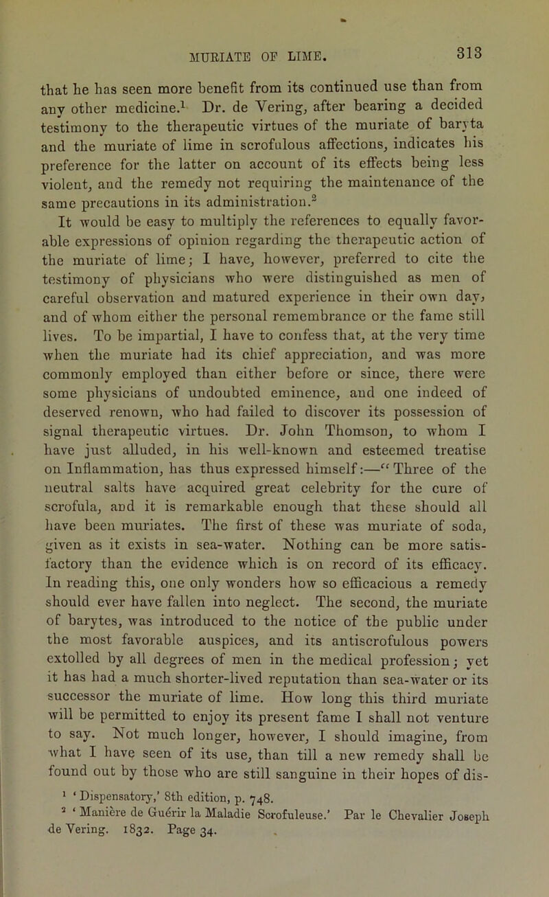 that he has seen more benefit from its continued use than from any other medicine.^ Dr. de Veringj after bearing a decided testimony to the therapeutic virtues of the muriate of baryta and the muriate of lime in scrofulous aflPectionSj indicates his preference for the latter on account of its effects being less violent^ and the remedy not requiring the maintenance of the same precautions in its administration.® It would be easy to multiply the references to equally favor- able expressions of opinion regarding the therapeutic action of the muriate of lime; I have, however, preferred to cite the testimony of physicians who were distinguished as men of careful observation and matured experience in their own davj and of whom either the personal remembrance or the fame still lives. To be impartial, I have to confess that, at the very time when the muriate had its chief appreciation, and was more commonly employed than either before or since, there were some physicians of undoubted eminence, and one indeed of deserved renown, who had failed to discover its possession of signal therapeutic virtues. Dr. John Thomson, to whom I have just alluded, in his well-known and esteemed treatise on Inflammation, has thus expressed himself:—Three of the neutral salts have acquired great celebrity for the cure of scrofula, and it is remarkable enough that these should all have been muriates. The first of these was muriate of soda, given as it exists in sea-water. Nothing can be more satis- factory than the evidence which is on record of its efficacy. In reading this, one only wonders how so efficacious a remedy should ever have fallen into neglect. The second, the muriate of barytes, was introduced to the notice of the public under the most favorable auspices, and its antiscrofulous powers extolled by all degrees of men in the medical profession; yet it has had a much shorter-lived reputation than sea-water or its successor the muriate of lime. How long this third muriate will be permitted to enjoy its present fame I shall not venture to say. Not much longer, however, I should imagine, from what I have seen of its use, than till a new remedy shall be found out by those who are still sanguine in their hopes of dis- * ‘ Dispensatory,’ 8tli edition, p. 748. ^ ‘ Maniere de Gudrir la Maladie Scrofuleuse.’ Par le Chevalier Joseph de Vering. 1832. Page 34.