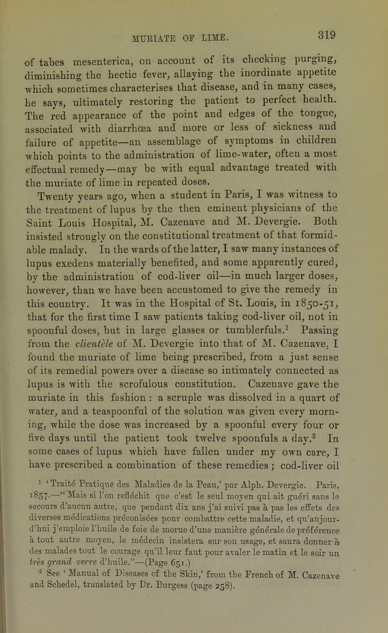 of tabes mesenterica, ou account of its checking purging, diminishing the hectic fever, allaying the inordinate appetite which sometimes characterises that disease, and in many cases, he says, ultimately restoring the patient to perfect health. The red appearance of the point and edges of the tongue, associated with diarrhoea and more or less of sickness and failure of appetite—an assemblage of symptoms in children which points to the administration of lime-water, often a most effectual remedy—may be with equal advantage treated with the muriate of lime in repeated doses. Twenty years ago, when a student in Paris, I was witness to the treatment of lupus by the then eminent physicians of the Saint Louis Hospital, M. Cazenave and M. Devergie. Both insisted strongly on the constitutional treatment of that formid- able malady. In the wards of the latter, I saw many instances of lupus exedens materially benefited, and some apparently cured, by the administration of cod-liver oil—in much larger doses, however, than we have been accustomed to give the remedy in this country. It was in the Hospital of St. Louis, in 1850-51, that for the first time I saw patients taking cod-liver oil, not in spoonful doses, but in large glasses or tumblerfuls.^ Passing from the clientele of M. Devergie into that of M. Cazenave, I found the muriate of lime being prescribed, from a just sense of its remedial powers over a disease so intimately connected as lupus is with the scrofulous constitution. Cazenave gave the muriate in this fashion ; a scruple was dissolved in a quart of water, and a teaspoonful of the solution was given every morn- ing, while the dose was increased by a spoonful every four or five days until the patient took twelve spoonfuls a day.® In some cases of lupus which have fallen under my own care, I have prescribed a combination of these remedies; cod-liver oil * ‘ Traite Pratique des Maladies de la Peau,’ par Alph. Devergie. Paris, 1857-—“ Mais si Ton refldcliit que e’est le seul moyen qui ait gueri sans le secours d’aucun autre, que pendant dix ans j’ai suivi pas a pas les effets des diverses medications preconisees pour combattre cette maladie, et qu’aujour- d’bui j’emploie I’liuile de foie de morue d’une maniere generate de prdfdrence a tout autre moyen, le medecin insistera sur son usage, et saura donner a, des malades tout le courage qu’il leur faut pour avaler le matin et le soir un ires grand verve d’huile.”—(Page 651.) ■ See ‘ Manual of Diseases of the Skin,’ from the French of M. Cazenave and Schedel, translated by Dr. Burgess (page 258).