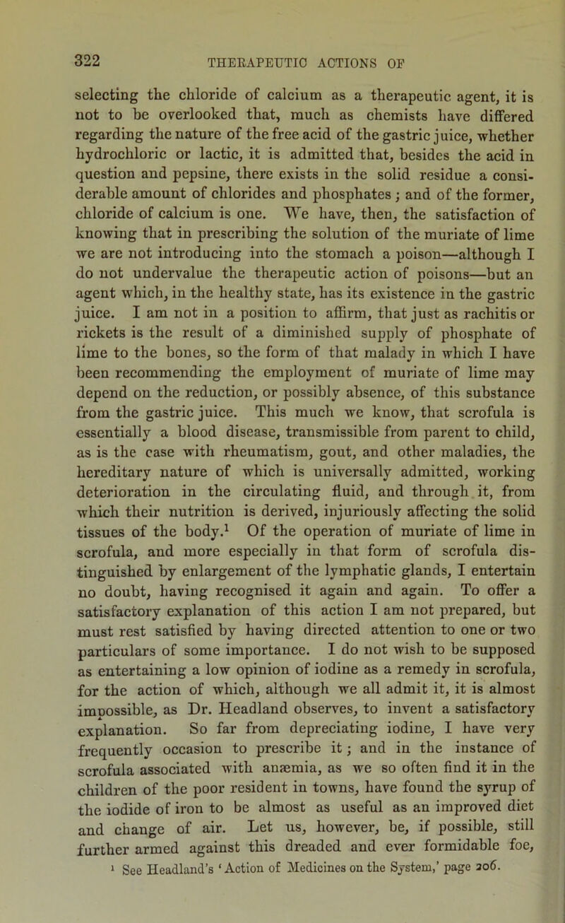 selecting the chloride of calcium as a therapeutic agent, it is not to be overlooked that, much as chemists have differed regarding the nature of the free acid of the gastric juice, whether hydrochloric or lactic, it is admitted that, besides the acid in question and pepsine, there exists in the solid residue a consi- derable amount of chlorides and phosphates; and of the former, chloride of calcium is one. We have, then, the satisfaction of knowing that in prescribing the solution of the muriate of lime we are not introducing into the stomach a poison—although I do not undervalue the therapeutic action of poisons—but an agent which, in the healthy state, has its existence in the gastric juice. I am not in a position to affirm, that just as rachitis or rickets is the result of a diminished supply of phosphate of lime to the bones, so the form of that malady in which I have been recommending the employment of muriate of lime may depend on the reduction, or possibly absence, of this substance from the gastric juice. This much we know, that scrofula is essentially a blood disease, transmissible from parent to child, as is the case with rheumatism, gout, and other maladies, the hereditary nature of which is universally admitted, working deterioration in the circulating fluid, and through it, from which their nutrition is derived, injuriously affecting the solid tissues of the body.^ Of the operation of muriate of lime in scrofula, and more especially in that form of scrofula dis- tinguished by enlargement of the lymphatic glands, I entertain no doubt, having recognised it again and again. To oflPer a satisfactory explanation of this action I am not prepared, but must rest satisfied by having directed attention to one or two particulars of some importance. I do not wish to be supposed as entertaining a low opinion of iodine as a remedy in scrofula, for the action of which, although we all admit it, it is almost imnossible, as Dr. Headland observes, to invent a satisfactory explanation. So far from depreciating iodine, I have very frequently occasion to prescribe it; and in the instance of scrofula associated with anaemia, as we so often find it in the children of the poor resident in towns, have found the syrup of the iodide of iron to be almost as useful as an improved diet and change of air. Let us, however, be, if possible, still further armed against this dreaded and ever formidable foe, ‘ See Headland’s ‘ Action of Medicines on the System,’ page ao6.