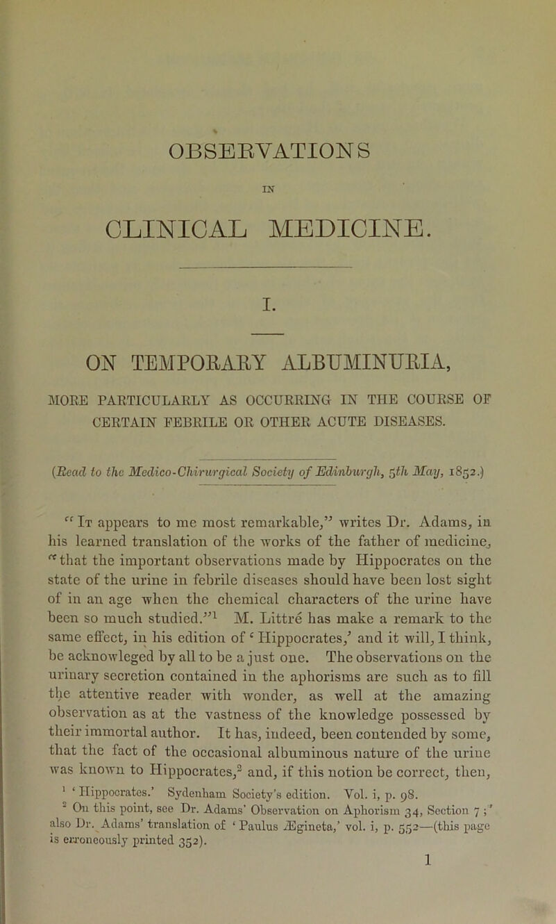 OBSEEVATIONS CLINICAL MEDICINE. I. ON TEMPOEAEY ALBUMINUEIA, MORE PARTICULARLY AS OCCURRING IN THE COURSE OF CERTAIN FEBRILE OR OTHER ACUTE DISEASES. {Bead to the Medico-Chirurgical Society of Edinburgh, ^th May, 1852.) It appears to me most remarkable/^ writes Dr. Adams, iu his learned translation of the works of the father of medicine, that the important observations made by Hippocrates on the state of the urine in febrile diseases should have been lost sight of in an age when the chemical characters of the urine have been so much studied.^’^ M. Littre has make a remark to the same efieet, in his edition of ‘ Hippocrates/ and it will, I think, be acknowleged by all to be a just one. The observations on the urinary seeretion contained in the aphorisms are such as to fill the attentive reader with wonder, as well at the amazing observation as at the vastness of the knowledge possessed by their immortal author. It has, iudeed, been contended by some, that the fact of the occasional albuminous nature of the uriue was known to Hippoerates,^ and, if this notion be correct, then, ' ‘ Hippocrates.’ Sydenham Society’s edition. Vol. i, p. 98. ^ On this point, see Dr. Adams’ Observation on Aphorism 34, Section 7 also Dr. Adams’ translation of ‘ Paulus iEgineta,’ vol. i, p. 553—(this page is ewoneously printed 352).