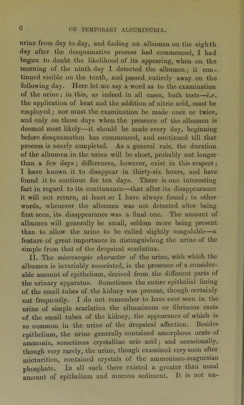 urine from day to day, and finding no albumen on the eighth day after the desquamative process had commenced, I had begun to doubt the likelihood of its appearing, when on the morning of the ninth day I detected the albumen; it con - tinned visible on the tenth, and passed entirely away on the following day. Here let me say a word as to the examination of the urine; in this, as indeed in all cases, both tests—i.e. the application of heat and the addition of nitric acid, must be employed; nor must the examination be made once or twice, and only on those days when the presence of the albumen is deemed most likely—it should be made every day, beginning before desquamation has commenced, and continued till that process is nearly completed. As a general rule, the duration of the albumen in the urine will be short, probably not longer than a few days; differences, however, exist in this respect; I have known it to disappear in thirty-six liours, and have found it to continue for ten days. There is one interesting fact in regard to its continuance—that after its disappearance it will not return, at least so I have always found; in other words, whenever the albumen was not detected after being first seen, its disappearance was a final one. The amount of albumen will generally be small, seldom more being present than to allow the urine to be called slightly coagulable—a feature of great importance in distinguishing the urine of the simple from that of the dropsical scarlatina. II. The microscopic character of the urine, with which the albumen is invariably associated, is the presence of a consider- able amount of epithelium, derived from the different parts of the urinary apparatus. Sometimes the entire epithelial lining of the small tubes of the kidney was present, though certainly not frequently. I do not remember to have ever seen in the urine of simple scarlatina the albuminous or fibrinous casts of the small tubes of the kidney, the appearance of which is so common in the urine of the dropsical affection. Besides epithelium, the urine generally contained amorphous urate of ammonia, sometimes crystalline uric acid; and occasionally, though very rarely, the urine, though examined very soon after micturition, contained crystals of the ammoniaco-magnesian phosphate. In all such there existed a greater than usual amount of epithelium and mucous sediment. It is not un-