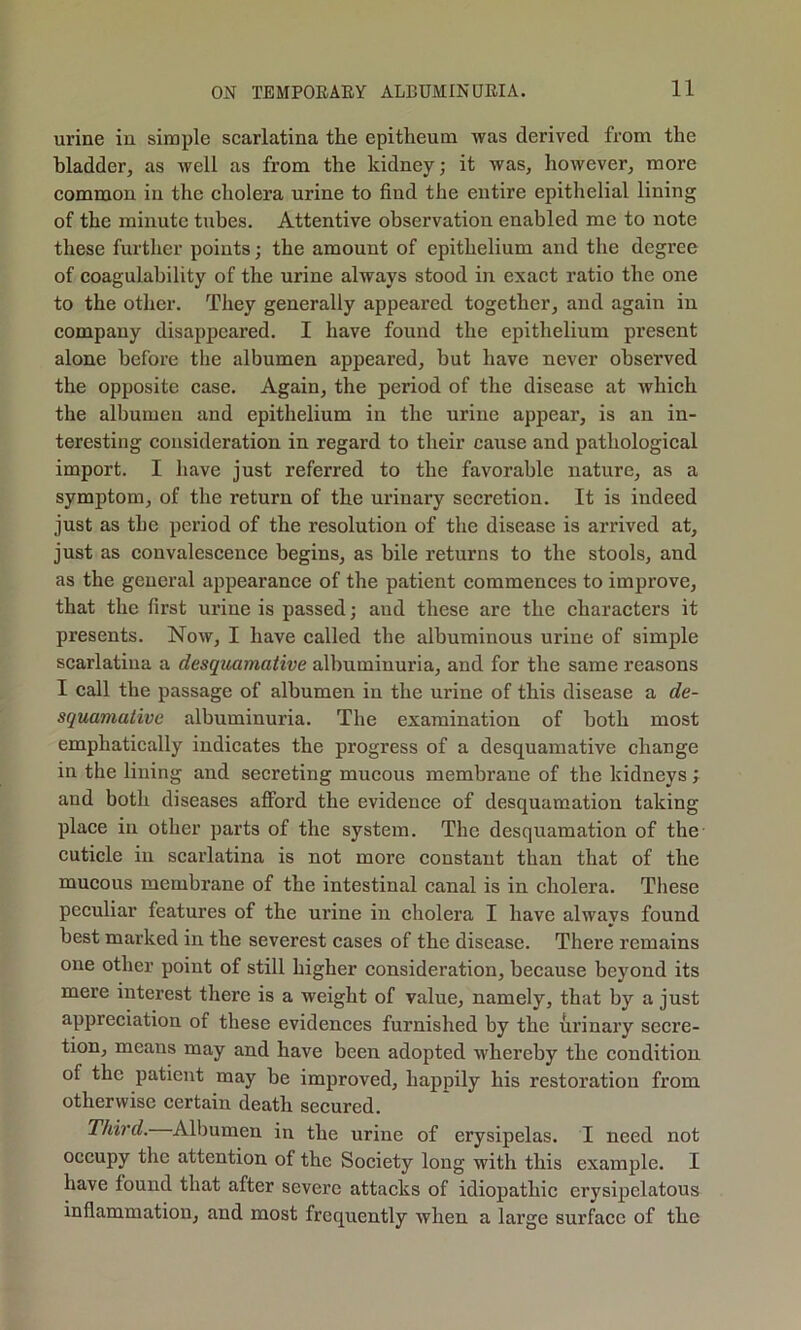 urine in simple scarlatina the epitheum was derived from the bladder, as Avell as from the kidney; it was, however, more common in the cholera urine to find the entire epithelial lining of the minute tubes. Attentive observation enabled me to note these further points; the amount of epithelium and the degree of coagulability of the urine always stood in exact ratio the one to the other. They generally appeared together, and again in company disappeared. I have found the epithelium present alone before the albumen appeared, but have never observed the opposite case. Again, the period of the disease at which the albumen and epithelium in the urine appear, is an in- teresting consideration in regard to their cause and pathological import. I have just referred to the favorable nature, as a symptom, of the return of the urinary secretion. It is indeed just as the period of the resolution of the disease is arrived at, just as convalescence begins, as bile returns to the stools, and as the general appearance of the patient commences to improve, that the first urine is passed; aud these are the characters it presents. Now, I have called the albuminous urine of simple scarlatina a desquamative albuminuria, and for the same reasons I call the passage of albumen in the urine of this disease a de- squamative albuminuria. The examination of both most emphatically indicates the progress of a desquamative change in the lining aud secreting mucous membrane of the kidneys; and both diseases afford the evidence of desquamation taking place in other parts of the system. The desquamation of the cuticle iu scarlatina is not more constant than that of the mucous membrane of the intestinal canal is in cholera. These peculiar features of the urine iu cholera I have always found best marked in the severest cases of the disease. There remains one other point of still higher consideration, because beyond its mere interest there is a weight of value, namely, that by a just appreciation of these evidences furnished by the urinary secre- tion, means may and have been adopted whereby the condition of the patient may be improved, happily his restoration from otherwise certain death secured. Third. Albumen in the urine of erysipelas. I need not occupy the attention of the Society long with this example. I have found that after severe attacks of idiopathic erysipelatous inflammation, and most frequently when a large surface of the