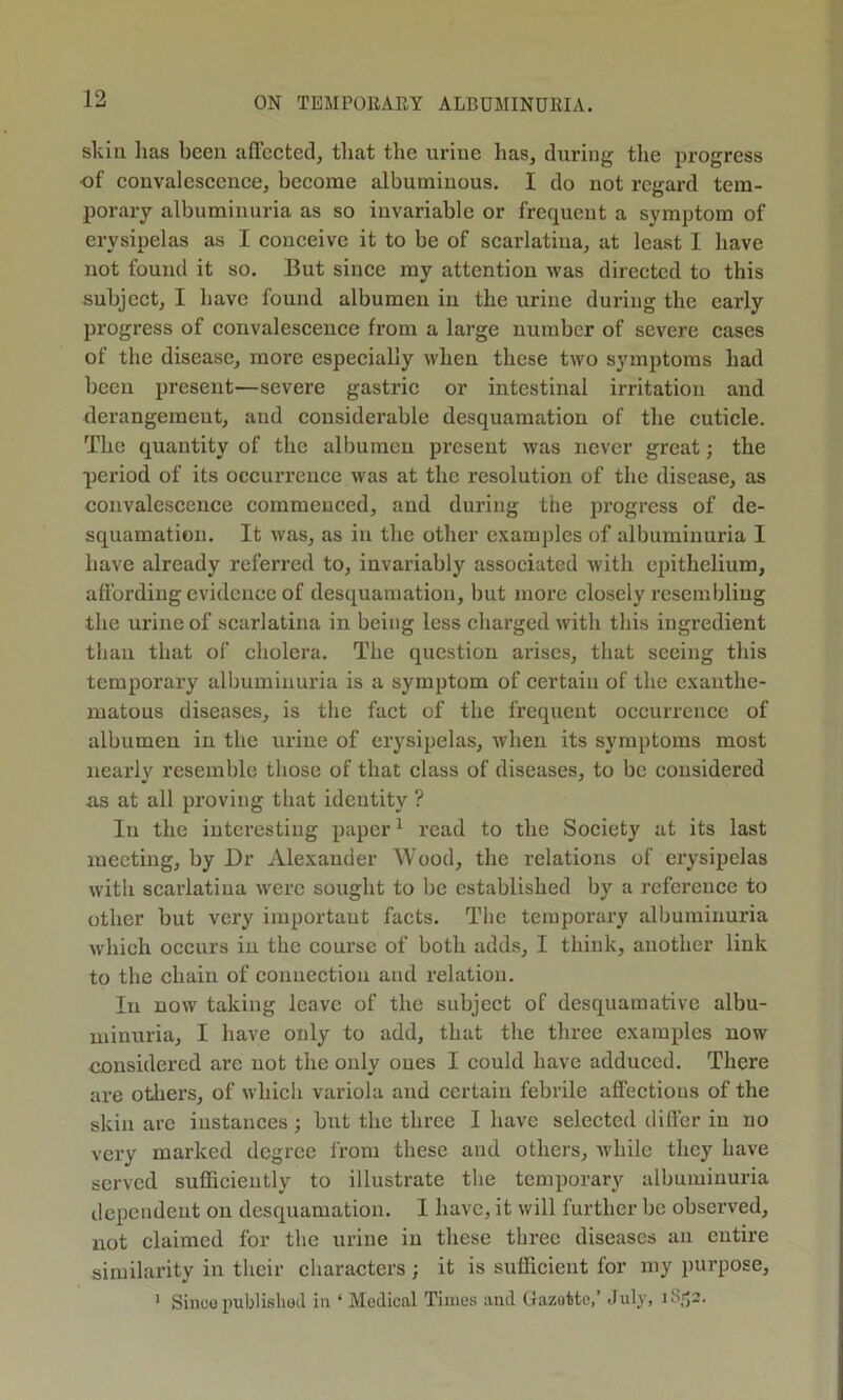 skill lias been affeeted, that the urine has, during the progress of convaleseenee, become albuminous. I do not regard tem- porary albuminuria as so invariable or frequent a symptom of erysipelas as I conceive it to be of scarlatina, at least I have not found it so. But since my attention was directed to this subject, I have found albumen in the urine during the early progress of convalescence from a large number of severe cases of the disease, more especially when these two symptoms had been present—severe gastric or intestinal irritation and derangement, and considerable desquamation of the cuticle. The quantity of the albumen present was never great; the period of its occurrence was at the resolution of the disease, as convalescence commenced, and during the progress of de- squamation. It was, as in the other examples of albuminuria I have already referred to, invariably associated with epithelium, afl’ordiug evidence of desquamation, but more closely resembling the urine of scarlatina in being less charged with this ingredient than that of cholera. The question arises, that seeing this temporary albuminuria is a symptom of certain of the exanthe- matous diseases, is the fact of the frequent occurrence of albumen in the urine of erysipelas, when its symptoms most nearly resemble those of that class of diseases, to be considered as at all proving that identity ? In the interesting paper ^ read to the Society at its last meeting, by Dr Alexander Wood, the relations of erysipelas with scarlatina were sought to be established by a reference to other but very important facts. The temporary albuminuria which occurs iu the course of both adds, I think, another link to the chain of connection and relation. In now taking leave of the subject of desquamative albu- minuria, I have only to add, that the three examples now considered are not the only ones I could have adduced. There are others, of which variola and certain febrile affections of the skin are instances; but the three I have selected difler in no very marked degree from these and others, Avhilc they have served sufficiently to illustrate tlie temporary albuminuria dependent on desquamation. I have, it will further be observed, not claimed for the urine iu these three diseases an entire similarity in their characters; it is sufficient for my purpose, ' Sinuo publisliocl in ‘ Medical Times and Gazette,’ July,