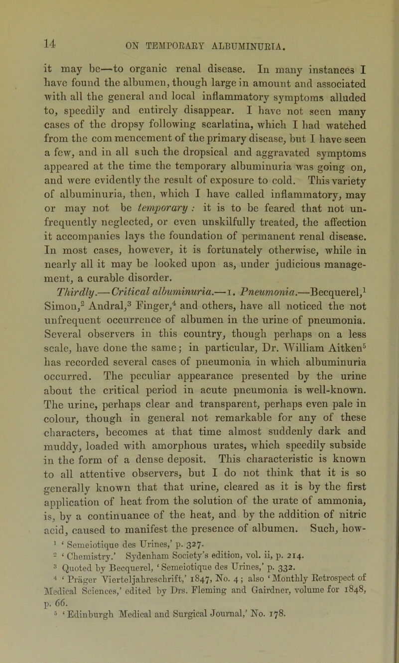 it may be—to organic renal disease. In many instances I have found the albumen, though large in amount and associated •with all the general and local inflammatory symptoms alluded to, speedily and entirely disappear. I have not seen many cases of the dropsy following scarlatina, which I had watched from the com mencement of the primary disease, but I have seen a few, and in all such the dropsical and aggravated symptoms appeared at the time the temporary albuminuria was going on, and were evidently the result of exposure to cold. This variety of albuminuria, then, which I have called inflammatory, may or may not be temporary ; it is to be feared that not un- frcquently neglected, or even unskilfully treated, the affection it accompanies lays the foundation of permanent renal disease. In most cases, however, it is fortunately otherwise, while in nearly all it may be looked upon as, under judicious manage- ment, a curable disorder. Thirdly.— Critical albuminuria.—i. Pneumonia.—Becquerel,^ Simon,® Andral,^ Finger,^ and others, have all noticed the not unfrequent occurrence of albumen in the urine of pneumonia. Several observers in this country, though perhaps on a less scale, have done the same; in particular. Dr. AVilliam Aitken® has recorded several cases of pneumonia in which albuminuria occurred. The peculiar appearance presented by the urine about the critical period in acute pneumonia is well-known. The urine, perhaps clear and transparent, perhaps even pale in colour, though in general not remarkable for any of these characters, becomes at that time almost suddenly dark and muddy, loaded with amorphous urates, which speedily subside in the form of a dense deposit. This characteristic is known to all attentive observers, but I do not think that it is so generally known that that urine, cleared as it is by the first application of heat from the solution of the urate of ammonia, is, by a continuance of the heat, and by the addition of nitric acid, caused to manifest the presence of albumen. Such, how- ' ‘ Semeiotique dcs Urines,’ p. 327. = ‘ Chemistry.’ Sydenham Society’s edition, vol. ii, p. 214. Quoted by Becqucrel, ‘ Semeiotique des Urines,’ p. 332. ■' ‘ Priiger Vierteljahreschrift,’ 1847, No. 4; also ‘Monthly Retrospect of IMedical Sciences,’ edited by I)rs. Fleming and Gairdner, volume for 1848, p. 66. ‘Edinburgh Medical and Surgical Journal,’ No. 178.