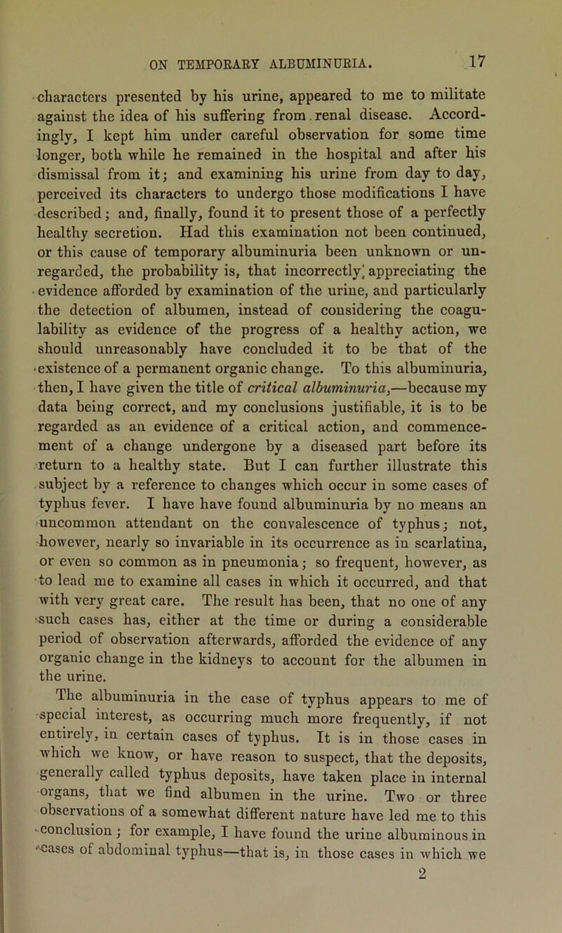 characters presented by his urine, appeared to me to militate against the idea of his suffering from , renal disease. Accord- ingly, I kept him under careful observation for some time longer, both while he remained in the hospital and after his dismissal from it; and examining his urine from day to day, perceived its characters to undergo those modifieations I have deseribed; and, finally, found it to present those of a perfectly healthy secretion. Had this examination not been continued, or this cause of temporary albuminuria been unknown or un- regarded, the probability is, that incorrectly] appreciating the evidence afforded by examination of the urine, and particularly the detection of albumen, instead of considering the coagu- lability as evidence of the progress of a healthy action, we should unreasonably have concluded it to be that of the • existence of a permanent organic change. To this albuminuria, then, I have given the title of critical albuminuria,—because my data being correct, and my conclusions justifiable, it is to be regarded as an evidence of a critical action, and commence- ment of a change undergone by a diseased part before its return to a healthy state. But I can further illustrate this subject by a reference to changes which occur in some cases of typhus fever. I have have found albuminuria by no means an uncommon attendant on the convalescence of typhus; not, however, nearly so invariable in its occurrence as in scarlatina, or even so common as in pneumonia; so frequent, however, as to lead me to examine all cases in which it occurred, and that with very great care. The result has been, that no one of any •5uch cases has, either at the time or during a considerable period of observation afterwards, afforded the evidence of any organic change in the kidneys to account for the albumen in the urine. The albuminuria in the case of typhus appears to me of •special interest, as occurring much more frequently, if not entirely, in certain cases of typhus. It is in those cases in which we know, or have reason to suspect, that the deposits, generally called typhus deposits, have taken place in internal •organs, that we find albumen in the urine. Two or three observations of a somewhat different nature have led me to this -conclusion; for example, I have found the urine albuminous in •'Cases of abdominal typhus—that is, in those cases in which we 2