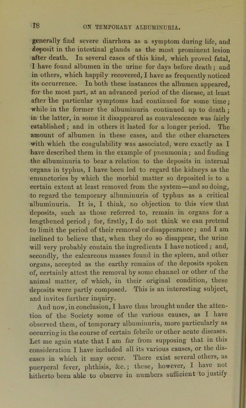 rs generally find severe diarrhoea as a symptom during life, and deposit in the intestinal glands as the most prominent lesion after death. In several cases of this kind, which proved fatal, I have found albumen in the urine for days before death; and in others, which happily recovered, I have as frequently noticed its occurrence. In both these instances the albumen appeared, for the most part, at an advanced period of the disease, at least after the particular symptoms had continued for some time; while in the former the albuminuria continued up to death; in the latter, in some it disappeared as convalescence was fairly established; and in others it lasted for a longer period. The amount of albumen in these cases, and the other characters with which the coagulability was associated, were exactly as I have described them in the example of pneumonia; and finding the albuminuria to bear a relation to the deposits in internal organs in typhus, I have been led to regard the kidneys as the emunctories by which the morbid matter so deposited is to a certain extent at least removed from the system—and so doing, to regard the temporary albuminuria of typhus as a critical albuminuria. It is, I think, no objection to this view that deposits, such as those referred to, remain in organs for a lengthened period; for, firstly, I do not think we can pretend to limit the period of their removal or disappearance; and I am inclined to believe that, when they do so disappear, the urine will very probably contain the ingredients I have noticed; and, secondly, the calcareous masses found in the spleen, and other organs, accepted as the earthy remains of the deposits spoken of, certainty attest the removal by some channel or other of the animal matter, of which, in their original condition, these deposits were partly composed. This is an interesting subject, and invites further inquiry. And now, in conclusion, I have thus brought under the atten- tion of the Society some of the various causes, as I have observed them, of temporary albuminuria, more particularly as occurring in the course of certain febrile or other acute diseases. Let me again state that I am far from supposing that in this consideration I have included all its various causes, or the dis- eases in whieh it may oeeur. There exist several others, as puerperal fever, phthisis, &c.; these, however, I have not hitherto been able to observe in numbers sufficient to justify