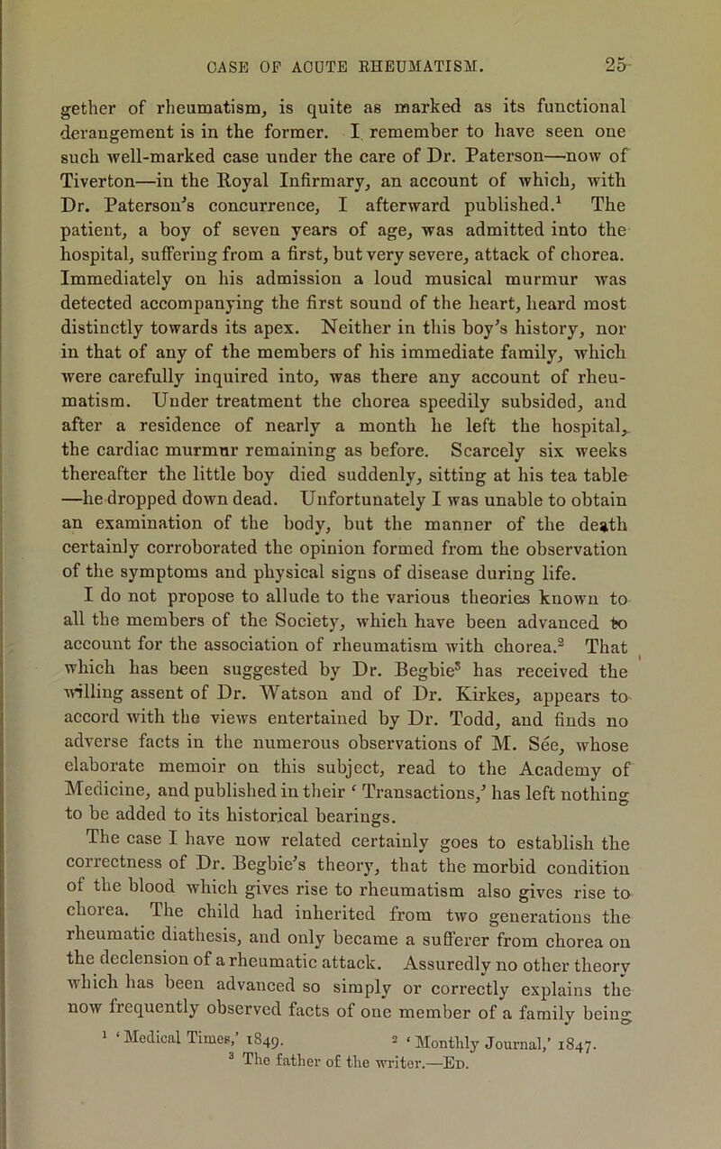 gether of rheumatism^ is quite as marked as its functional derangement is in the former. I remember to have seen one such well-marked case under the care of Dr. Paterson—now of Tiverton—in the Royal Infirmary, an account of which, with Dr. Paterson^s concurrence, I afterward published.‘ The patient, a boy of seven years of age, was admitted into the hospital, suffering from a first, but very severe, attack of chorea. Immediately on his admission a loud musical murmur was detected accompanying the first sound of the heart, heard most distinctly towards its apex. Neither in this boy’s history, nor in that of any of the members of his immediate family, which were carefully inquired into, was there any account of rheu- matism. Under treatment the chorea speedily subsided, and after a residence of nearly a month he left the hospital,, the cardiac murmur remaining as before. Scarcely six weeks thereafter the little boy died suddenly, sitting at his tea table —he dropped down dead. Unfortunately I was unable to obtain an examination of the body, but the manner of the death certainly corroborated the opinion formed from the observation of the symptoms and physical signs of disease during life. I do not propose to allude to the various theories known to all the members of the Society, which have been advanced to account for the assoeiation of rheumatism with chorea.® That whieh has been suggested by Dr. Begbie* has received the udlling assent of Dr. Watson and of Dr. Kirkes, appears to accord with the views entertained by Dr. Todd, and finds no adverse facts in the numerous observations of M. See, whose elaborate memoir on this subject, read to the Academy of Medicine, and published in their ‘ Transactions,’ has left nothing to be added to its historical bearings. The case I have now related certainly goes to establish the correctness of Dr. Begbie’s theory, that the morbid condition of the blood which gives rise to rheumatism also gives rise to chorea. The child had inherited from two generations the rheumatic diathesis, and only became a sufi'erer from chorea on the declension of a rheumatic attack. Assuredly no other theorv which has been advanced so simply or correctly explains the now frequently observed facts of one member of a family being 1 ‘Medical Timet.,’ 1849.  ‘ Monthly Journal,’ 1847. ^ The father of the writer.—Ed.