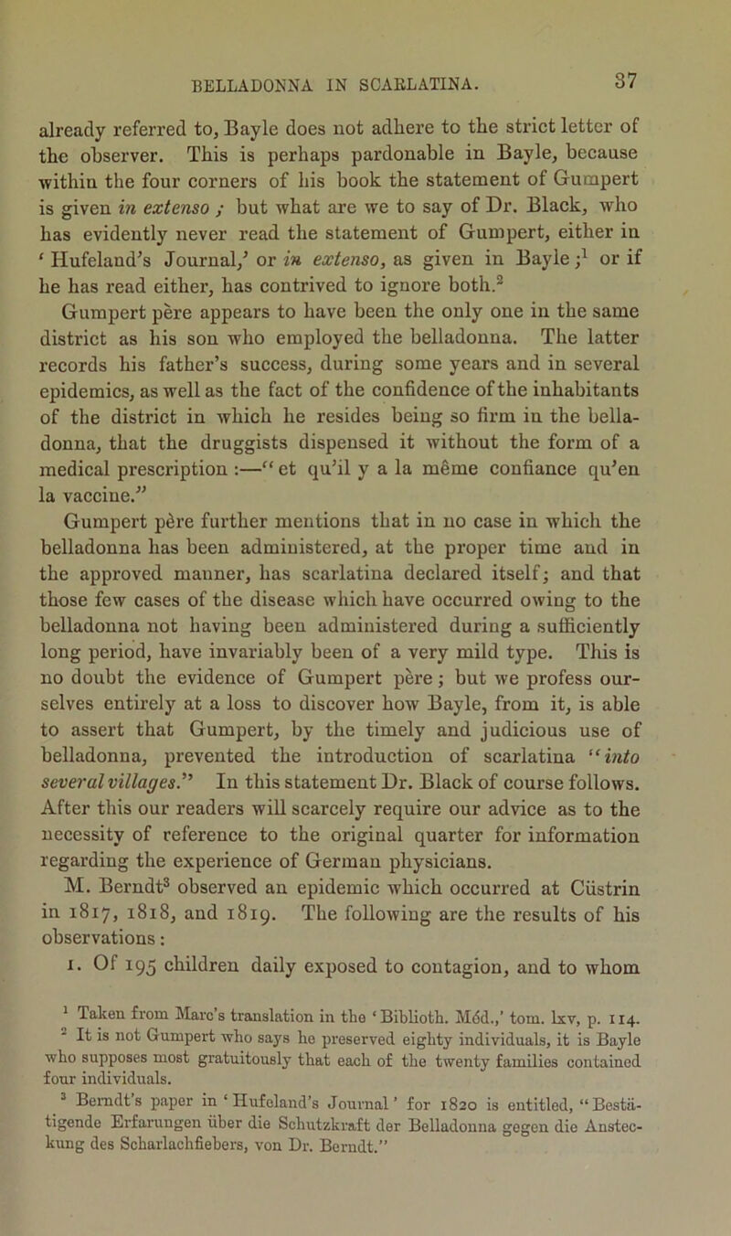 already referred to, Bayle does not adhere to the strict letter of the observer. This is perhaps pardonable in Bayle, because within the four corners of his book the statement of Gumpert is given in extenso ; but what are we to say of Dr. Black, who has evidently never read the statement of Gumpert, either in ‘ Hufeland^s Journal,^ or in extenso, as given in Bayle or if he has read either, has contrived to ignore both.® Gumpert pere appears to have been the only one in the same district as his son who employed the belladonna. The latter records his father’s success, during some years and in several epidemics, as well as the fact of the confidence of the inhabitants of the district in which he resides being so firm in the bella- donna, that the druggists dispensed it without the form of a medical prescription :—“ et qu’il y a la m6me confiance qu’en la vaccine.” Gumpert p6re further mentions that in no case in which the belladonna has been administered, at the proper time and in the approved manner, has scarlatina declared itself; and that those few cases of the disease which have oceurred owing to the belladonna not having been administered during a sufficiently long period, have invariably been of a very mild type. This is no doubt the evidence of Gumpert pere; but we profess our- selves entirely at a loss to discover how Bayle, from it, is able to assert that Gumpert, by the timely and judicious use of belladonna, prevented the introduction of scarlatina '‘into several villages.'” In this statement Dr. Black of course follows. After this our readers will scarcely require our advice as to the necessity of reference to the original quarter for information regarding the experience of German physicians. M. Berndt® observed an epidemic which occurred at Ciistrin in 1817, 1818, and 1819. The following are the results of his observations: I. Of 195 children daily exposed to contagion, and to whom * Taken from Marc’s translation in the ‘ Biblioth. M6d.,’ tom. Ixv, p. 114. It is not Gumpert who says ho preserved eighty individuals, it is Bayle who supposes most gratuitously that each of the twenty families contained four individuals. = Bemdt’s paper in ‘ Hufeland’s Journal’ for 1820 is entitled, “Bestii- tigende Erfarungen iiber die Schutzkraft der Belladonna gegen die Anstec- kung des Scharlachfiebers, von Dr. Bcrndt.”