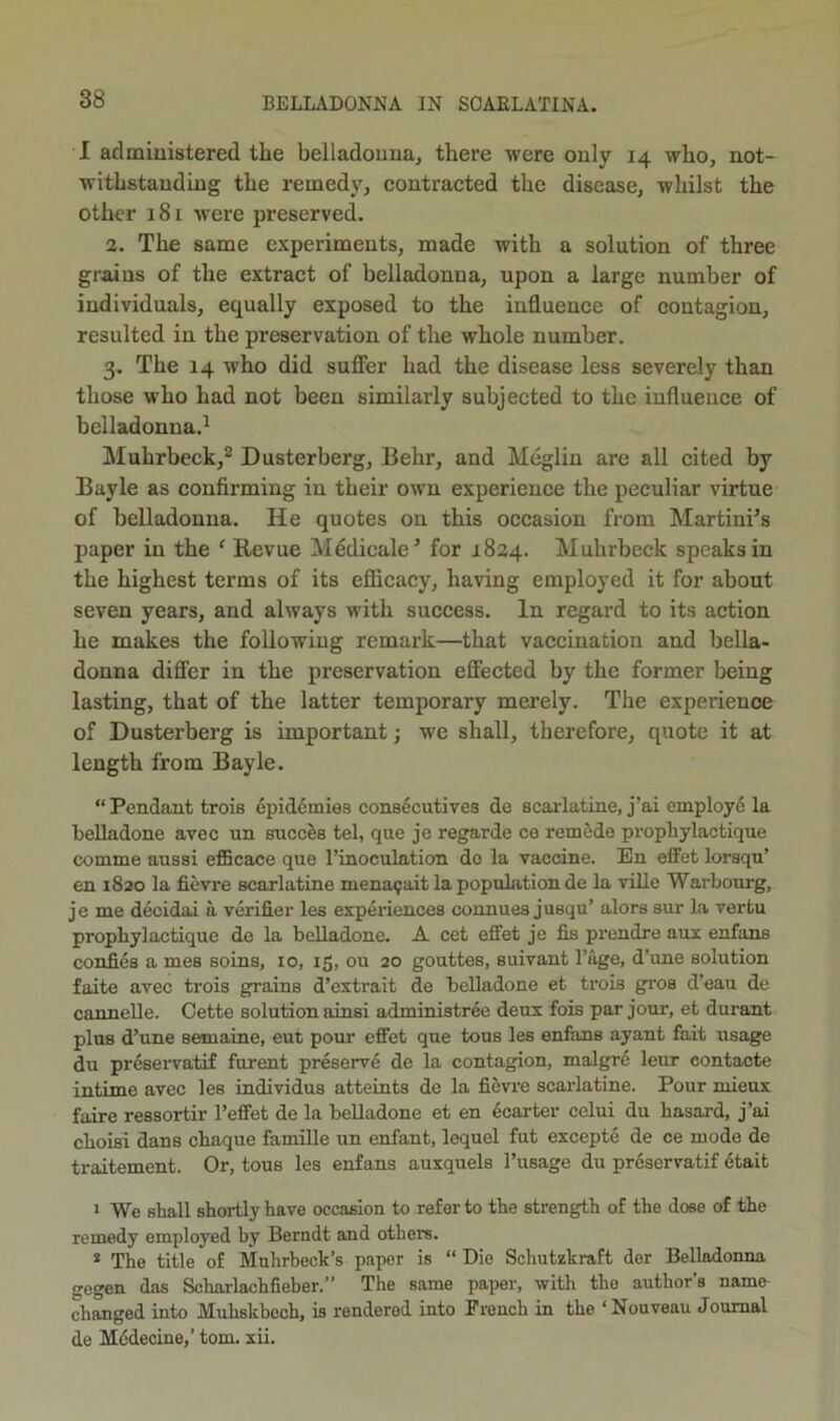 1 admiuistered the belladouua, there were only 14 who, not- withstanding the remedy, contracted the disease, whilst the other 181 were preserved. a. The same experiments, made with a solution of three grains of the extract of belladonna, upon a large number of individuals, equally exposed to the influence of contagion, resulted in the preservation of the whole number. 3. The 14 who did suffer had the disease less severely than those who had not been similarly subjected to the influence of belladonna.^ Muhrbeck,* Dusterberg, Behr, and Meglin are all cited by Bayle as confirming in their own experience the peculiar virtue of belladonna. He quotes on this occasion from Martini^s paper in the ‘ Revue Medicale^ for 1824. Muhrbeck speaks in the highest terms of its efficacy, having employed it for about seven years, and always with success. In regard to its action he makes the following remark—that vaccination and bella- donna differ in the preservation effected by the former being lasting, that of the latter temporary merely. The experience of Dusterberg is important; we shall, therefore, quote it at length from Bayle. “ Pendant trois epidemies consecutives de scarlatine, j’ai employe la belladone avec un succes tel, que je regarde ce remede propbylactique comme aussi efficace que I’inoculation do la vaccine. En eflfet lorsqu’ en 1820 la fievre scarlatine mena^ait la population de la ville Warbourg, je me decidai a verifier les experiences connues jusqu’ alors sur la vertu propbylactique de la belladone. A cet efiet je fis prendre aux enfans confies a mes soins, 10, 15, ou 20 gouttes, suivant I’age, d’une solution faite avec trois grains d’cxtrait de belladone et trois gros d’eau de cannelle. Cette solution ainsi administree deux fois par jour, et durant plus d’une semaine, eut pour effet que tous les enfans ayant fait usage du preservatif furent preservd de la contagion, malgre leur contacte intime avec lee individus atteints de la fievi'c scarlatine. Pour mieux faire ressortir I’effet de la belladone et en ecarter celui du basard, j’ai cboisi dans cbaque famille un enfant, lequel fut excepte de ce mode de traitement. Or, tons les enfans auxquels I’usage du preservatif etait » We shall shortly have occasion to refer to the strength of the dose of the remedy employed by Berndt and others. * The title of Muhrbeck’s paper is “ Die Schutzkraft der Belladonna gegen das Scharlachfieber.” The same paper, with the author’s name changed into Muhskboch, is rendered into French in the ‘ Nouveau Journal de Mddecine,’ tom. xii.