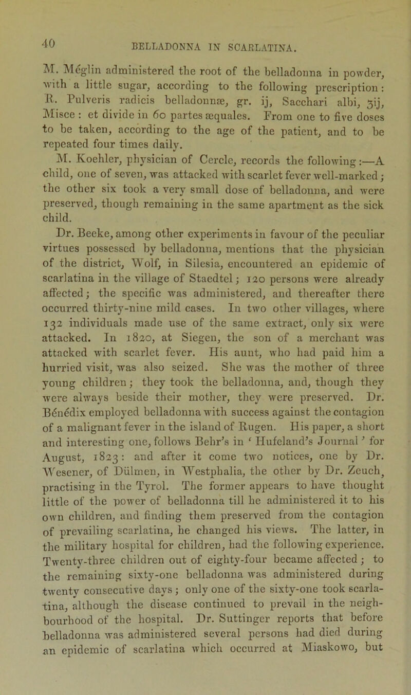 ^T. Meglin administered the root of the belladonna in powder, with a little sugar, according to the following prescription: R. Pulveris radicis belladonna, gr. ij, Sacchari albi, 5ij, Misce : et divide in 6o partes sequales. From one to five doses to be taken, according to the age of the patient, and to be repeated four times daily. M. Koehler, physician of Cercle, records the following:—A child, one of seven, was attacked with scarlet fever well-marked; the other six took a very small dose of belladonna, and were preserved, though remaining in the same apartment as the sick child. Dr. Beeke, among other experiments in favour of the peculiar virtues possessed by belladonna, mentions that the physician of the district, Wolf, in Silesia, encountered an epidemic of scarlatina in the village of Staedtel; 120 persons were already affected; the specific was administered, and thereafter there occurred thirty-nine mild cases. In two other villages, whei'e 132 individuals made use of the same extract, only six were attacked. In 1820, at Siegen, the son of a merchant was attacked with scarlet fever. His aunt, who had paid him a hurried visit, was also seized. She was the mother of three young children; they took the belladonna, and, though they were always beside their mother, they were preserved. Dr. Bdnedix employed belladonna with success against the contagion of a malignant fever in the island of Rugen. His paper, a short and interesting one, follows BehFs in ' Hufeland’s Journal ’ for August, 1823: and after it come two notices, one by Dr. Wescner, of Diilmen, in AVestphalia, the other by Dr. Zeuch^ practising in the Tyrol. The former appears to have thought little of the power of belladonna till he administered it to his ow'n children, and finding them preserved from the contagion of prevailing scarlatina, he changed his views. The latter, in the military hospital for children, had the following experience. Twentv-three children out of eighty-four became aSccted ; to the remaining sixty-one belladonna was administered during twenty consecutive days ; only one of the sixty-one took scarla- tina, although the disease continued to prevail in the neigh- bourhood of the hospital. Dr. Suttinger reports that before Belladonna was administered several persons had died during an epidemic of scarlatina which occurred at Miaskowo, but