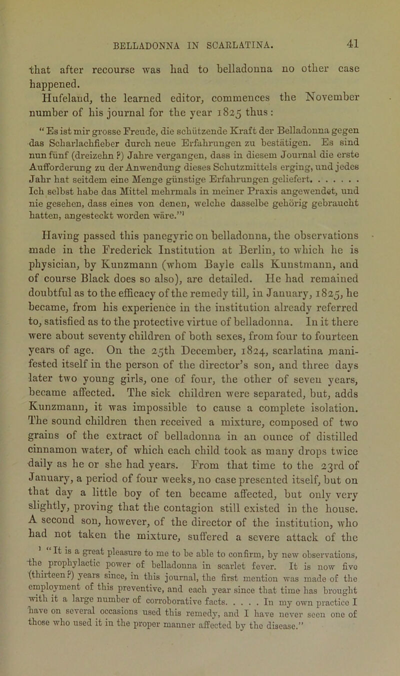 that after recourse was had to belladonna no other case happened. Hufeland, the learned editor, commences the November number of his journal for the year 1825 thus : “ Es ist mir grosse Freude, die scliiitzende Kraft der Belladonna gegen das Scharlaclifieber durcli neue Erfalirungen zu bestiitigen. Es sind nnnfiinf (dreizehn ?) Jahre vergangen, dass in diesem Journal die erste Aufforderung zu der Anwendung dieses Schutzmittels erging, und jedes Jabr hat seitdem eine Menge giinstige Erfahrungen geliefert Ich selbst babe das Mittel mehrmals in nieiner Praxis angewendet, und nie geseben, dass eines von denen, welcbe dasselbe geborig gebraucbt batten, angesteckt worden ware.”' Having passed this panegyric on belladonna, the observations made in the Frederick Institution at Berlin, to which he is physician, by Kunzmann (whom Bayle calls Kunstmann, and of course Black does so also), are detailed. He had remained doubtful as to the efficacy of the remedy till, in January, 1825, he became, from his experience in the institution already referred to, satisfied as to the protective virtne of belladonna. In it there were about seventy children of both sexes, from four to fourteen years of age. On the 25th December, 1824, scarlatina mani- fested itself in the person of the director’s son, and three days later two young girls, one of four, the other of seven years, became affected. The sick children were separated, bnt, adds Kunzmann, it was impossible to cause a complete isolation. The sound children then received a mixture, composed of two grains of the extract of belladonna in an ounce of distilled cinnamon water, of which each child took as many drops twice daily as he or she had years. From that time to the 23rd of January, a period of four weeks, no case presented itself, but on that day a little boy of ten became affected, but only very slightly, proving that the contagion still existed in the house. A second son, however, of the director of the institution, who had not taken the mixture, suffered a severe attack of the It is a great pleasure to me to be able to confirm, by new observations, the prophylactic power of belladonna in scarlet fever. It is now five (thirteen p) years since, in this journal, the first mention was made of tlie employment of this preventive, and each year since that time has brought with it a large number of con-oborative facts In my own practice I have on several^ occasions used this remedy, and I have never seen one of those who used it in the proper manner affected by the disease.”