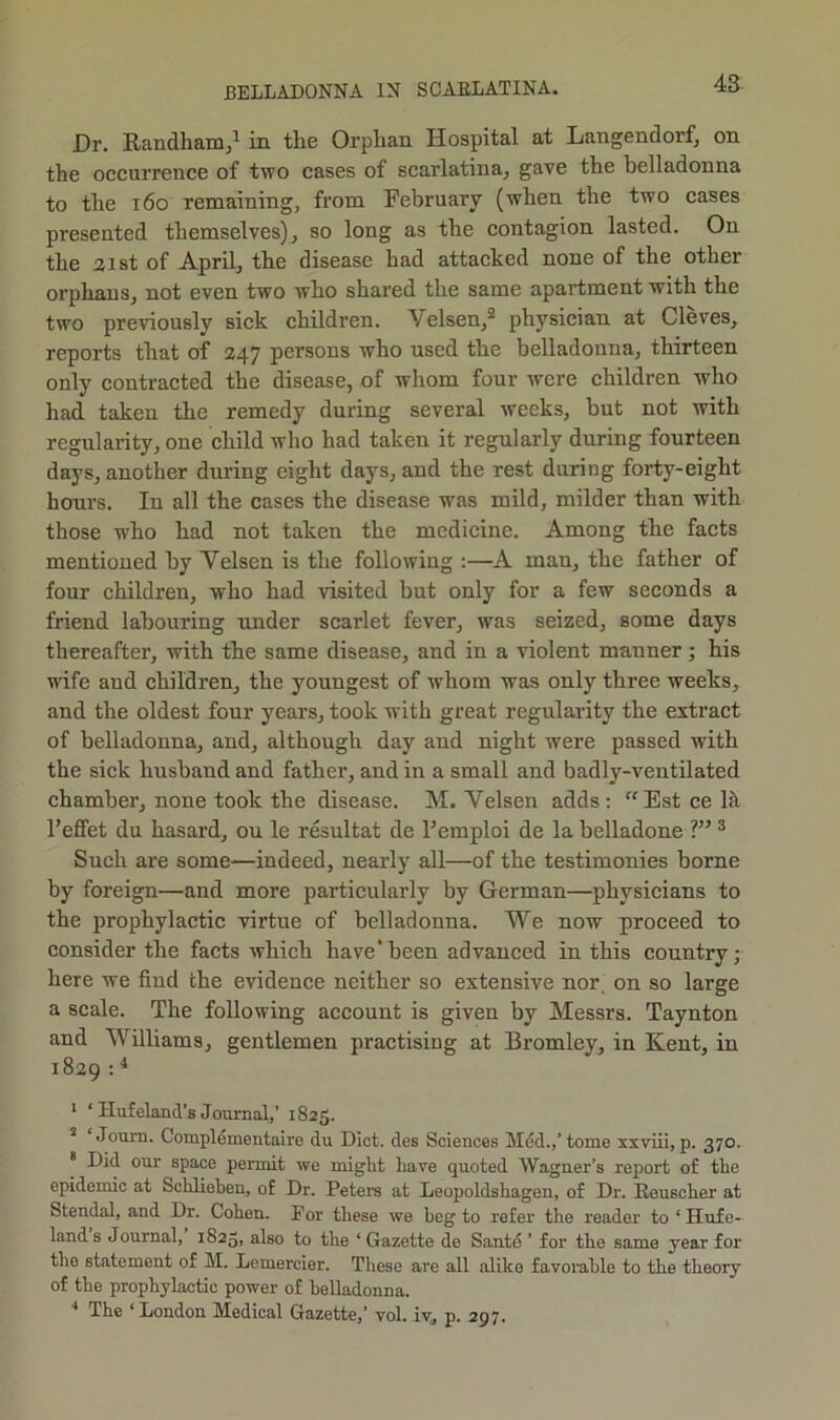 Dr. Eandham/ in the Orphan Hospital at Langendorf, on the occurrence of two cases of scarlatina, gave the belladonna to the i6o remaining, from February (when the two cases presented themselves), so long as the contagion lasted. On the 31st of April, the disease had attacked none of the other orphans, not even two who shared the same apartment with the two previously sick children. Velsen,^ physician at Cleves, reports that of 247 persons who used the belladonna, thirteen only contracted the disease, of whom four were children who had taken the remedy during several weeks, but not with regularity, one child who had taken it regularly during fourteen days, another during eight days, and the rest during forty-eight hours. In all the cases the disease was mild, milder than with those who had not taken the medicine. Among the facts mentioned by Yelsen is the following :—A man, the father of four children, who had visited but only for a few seconds a friend labouring under scarlet fever, was seized, some days thereafter, with the same disease, and in a violent manner; his wife and children, the youngest of whom was only three weeks, and the oldest four years, took with great regularity the extract of belladonna, and, although day and night were passed with the sick husband and father, and in a small and badly-ventilated chamber, none took the disease. M. Yelsen adds: “Estcelk I’effet du hasard, ou le resultat de Femploi de la belladone ® Such are some—indeed, nearly all—of the testimonies borne by foreign—and more particularly by German—physicians to the prophylactic virtue of belladonna. We now proceed to consider the facts which have* been advanced in this country; here we find the evidence neither so extensive nor, on so large a scale. The following account is given by Messrs. Taynton and Williams, gentlemen practising at Bromley, in Kent, in 1829 = ^ ‘ ‘ Hufeland’s Journal,’ 1825. * ‘Joum. Compldmentaire du Diet, des Sciences Mdd.,’tome xxviii, p. 370. * Did our space permit we might have quoted Wagner’s report of the epidemic at Schliehen, of Dr. Petem at Leopoldshagen, of Dr. Eeuscher at Stendal, and Dr. Cohen. For these we heg to refer the reader to ‘ Hufe- land s Journal, 1825, also to the ‘ Gazette de Santo ’ for the same year for the statement of M. Lomercier. These are all alike favorable to the theory of the prophylactic power of belladonna. ■* The ‘ London Medical Gazette,’ vol. iv, p. 297.