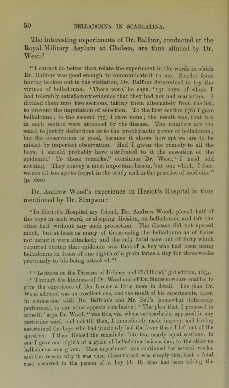 The interesting experiments of Dr. Balfour, conducted at the Royal Military Asylum at Chelsea, are thus alluded by Dr. West d “ I cannot do better than relate the experiment in the words in which Dr. Balfour was good enough to communicate it to me. Scarlet fever having broken out in the visitation. Dr. Balfour determined to try the virtues of belladonna. ‘ There were,’ he says, ‘ 151 boys, of whom I had tolerably satisfactory evidence that they had not had scarlatina. I divided them into two sections, taking them alternately from the list, to prevent the imputation of selection. To the first section (76) I gave belladonna; to the second (75) I gave none; the result was, that two in each section were attacked by the disease. The numbers are too small to justify deductions as to the prophylactic power of belladonna; but the observation is good, because it shows how apt we are to be misled by imperfect observation. Had I given the remedy to all the boys, I should probably have attributed to it the cessation of the epidemic.’ To these remarks,” continues Dr. West, “ I need add nothing. They convey a most important lesson, but one which, I fear, we are all too apt to forget in the study and in the practice of medicine ” (p, .600) Dr. Andrew Wood’s experience in Heriot’s Hospital is thus mentioned by Dr. Simpson : “In Heriot’s Hospital my friend, Dr. Andrew Wood, placed half of the boys in each ward, or sleeping division, on belladonna, and left the other half without any such protection. The disease did not spread much, but at least as many of those using the belladonna as of those not using it were attacked; and the only fatal case out of forty which occurred during that epidemic was that of a boy who had been using belladonna in doses of one eighth of a grain twice a day for three weeks previously to his being attacked.”* * ‘ Lectures on the Diseases of Infancy and Childhood,’ 3rd edition, 1854. ’ Through the kindness of Dr. Wood and of Dr. Simpson we are enabled to give the experience of the former a little more in detail. The plan Dr. Wood adopted was an excellent one, and the result of his experiments, taken in connection with Dr. Balfour’s and Mr. Bell’s (somewhat differently performed), to our mind appears conclusive : “ The plan that I proposed to myself,” says Dr. Wood, “ was this, viz. whenever scarlatina appeared in any particular ward, and not till then, I immediately made inquiry, and having ascertained the boys who had previously had the fever these I left out of the question. I then divided the remainder into two nearly equal sections : to one I gave one eighth of a grain of belladonna twice a day, to the other no belladonna was given. This experiment was continued for several weeks, and the reason why it was then discontinued was simply this, that a fatal case occurred in the person of a boy (J. B) who had been taking the