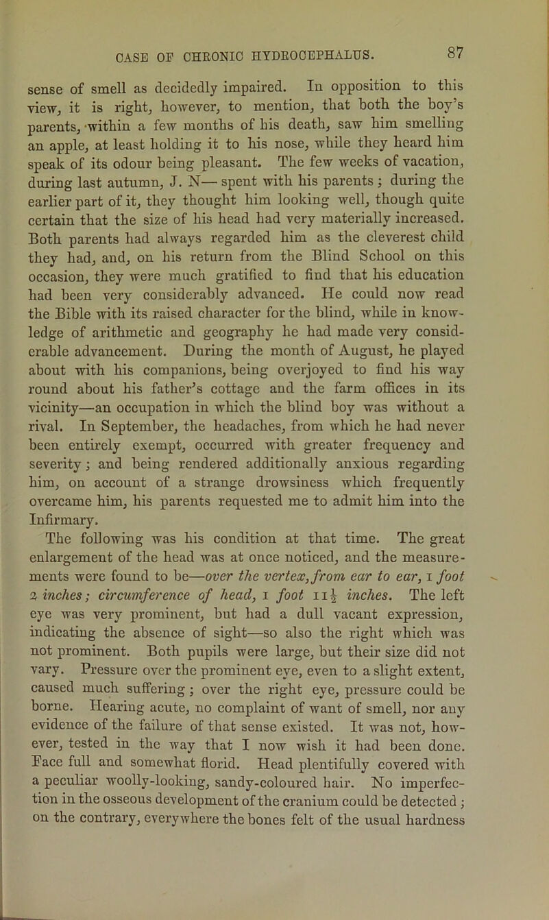 sense of smell as decidedly impaired. In opposition to this vioWj it is rights however, to mention, that both the boy’s parents, -within a few months of his death, saw him smelling an apple, at least holding it to his nose, while they heard him speak of its odour being pleasant. The few weeks of vacation, during last autumn, J, N— spent with his parents ; during the earlier part of it, they thought him looking well, though quite certain that the size of his head had very materially increased. Both parents had always regarded him as the cleverest child they had, and, on his return from the Blind School on this occasion, they were much gratified to find that his education had been very considerably advanced. He could now read the Bible with its raised character for the blind, while in know- ledge of arithmetic and geography he had made very consid- erable advancement. During the month of August, he played about with his companions, being overjoyed to find his way round about his father’s cottage and the farm offices in its vicinity—an occupation in which the blind boy was without a rival. In September, the headaches, from which he had never been entirely exempt, occurred with greater frequency and severity; and being rendered additionally anxious regarding him, on account of a strange drowsiness which frequently overcame him, his parents requested me to admit him into the Infirmary. The following was his condition at that time. The great enlargement of the head was at once noticed, and the measure- ments were found to be—over the vertex, from ear to ear, i foot % inches; circumference of head, i foot ii^ inches. The left eye was very prominent, but had a dull vacant expression, indicating the absence of sight—so also the right which was not prominent. Both pupils were large, but their size did not vary. Pressure over the prominent eye, even to a slight extent, caused much suffering; over the right eye, pressure could be borne. Hearing acute, no complaint of want of smell, nor any evidence of the failure of that sense existed. It was not, how- ever, tested in the way that I now wish it had been done. Pace full and somewhat florid. Head plentifully covered with a peculiar woolly-looking, sandy-coloured hair. No imperfec- tion in the osseous development of the cranium could be detected; on the contrary, everywhere the bones felt of the usual hardness