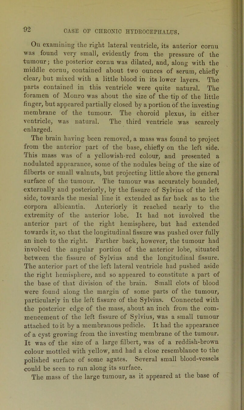 -i Ou examining the right lateral ventricle, its anterior cornu was found very small, evidently from the pressure of the tumour; the posterior cornu was dilated, and, along with the middle cornu, contained about two ounces of serum, chiefly clear, but mixed with a little blood in its lower layers. The parts contained in this ventricle were quite natural. The foramen of Monro was about the size of the tip of the little finger, but appeared partially closed by a portion of the investing membrane of the tumour. The choroid plexus, in either ventricle, was nataral. The third ventricle was scarcely enlarged. The brain having been removed, a mass was found to project from the anterior part of the base, chiefly on the left side. This mass was of a yellowish-red colour, and presented a nodulated appearance, some of the nodules being of the size of filberts or small walnuts, but projecting little above the general surface of the tumour. The tumour was accurately bounded, externally and posteriorly, by the fissure of Sylvius of the left side, towards the mesial line it extended as far back as to the corpora albicantia. Anteriorly it reached nearly to the extremity of the anterior lobe. It had not involved the anterior part of the right hemisphere, but had extended towards it, so that the longitudinal fissure was pushed over fully an inch to the right. Farther back, however, the tumour had involved the angular portion of the anterior lobe, situated between the fissure of Sylvius and the longitudinal fissure. The anterior part of the left lateral ventricle had pushed aside the right hemisphere, and so appeared to constitute a part of the base of that division of the brain. Small clots of blood M'ere found along the margin of some parts of the tumour, particularly in the left fissure of the Sylvius. Connected with the posterior edge of the mass, about an inch from the com- mencement of the left fissure of Sylvius, was a small tumour attached to it by a membranous pedicle. It had the appearance of a cyst growing from the investing membrane of the tumour. It was of the size of a large filbert, was of a reddish-brown colour mottled with yellow, and had a close resemblance to the polished surface of some agates. Several small blood-vessels could be seen to run along its surface. The mass of the large tumour, as it appeared at the base of