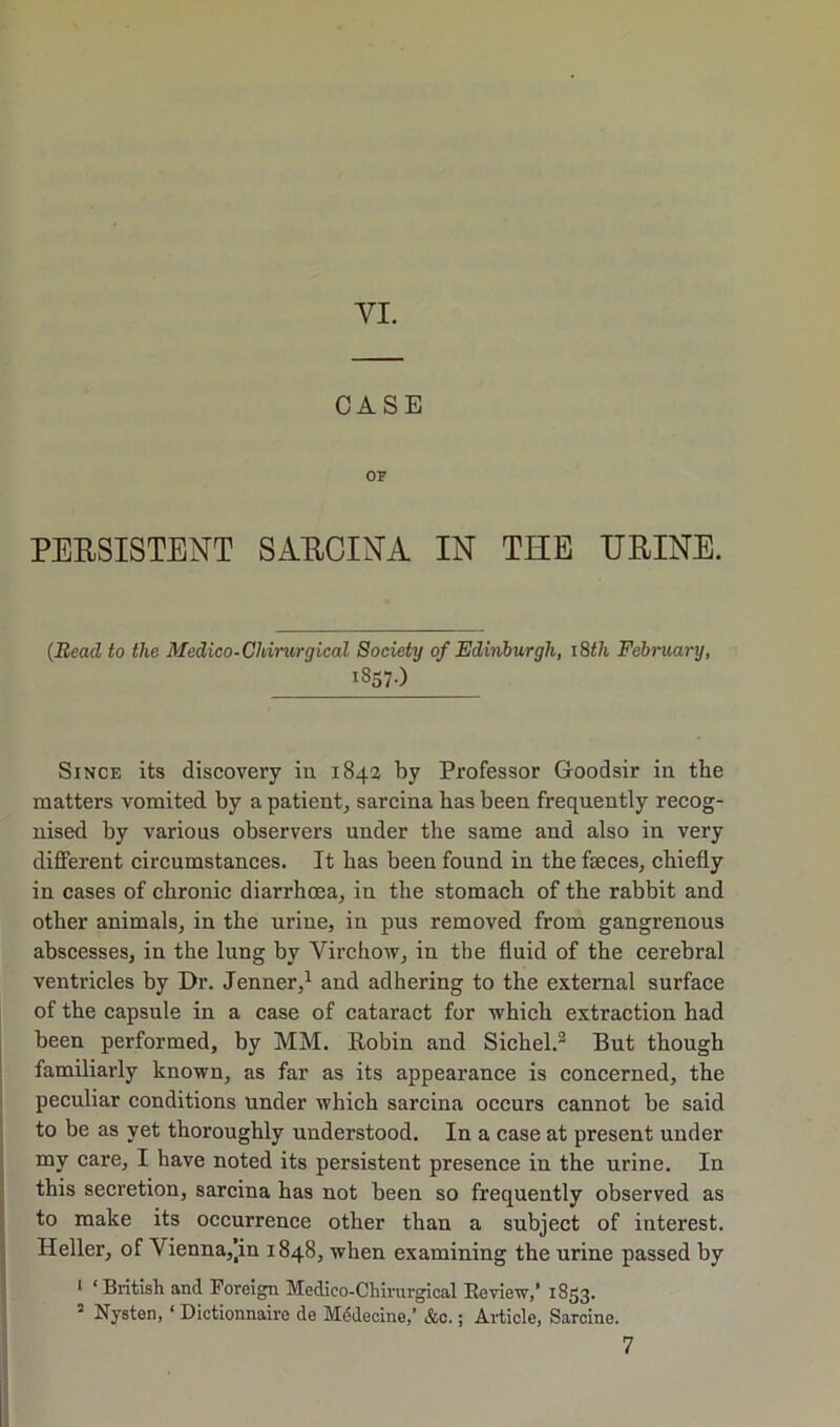 YI. CASE or PERSISTENT SABCINA IN THE HEINE. {Bead to the Medico-Chirurgical Society of Edinburgh, i8th February, 1857-) Since its discovery in 1843 by Professor Goodsir in the matters vomited by a patient^ sarcina has been frequently recog- nised by various observers under the same and also in very different circumstances. It has been found in the faeces, chiefly in cases of chronic diarrhoea, in the stomach of the rabbit and other animals, in the urine, in pus removed from gangrenous abscesses, in the lung by Virchow, in the fluid of the cerebral ventricles by Dr. Jenner,^ and adhering to the external surface of the capsule in a case of cataract for which extraction had been performed, by MM. Robin and Sichel.^ But though familiarly known, as far as its appearance is concerned, the ! peculiar conditions under which sarcina occurs cannot be said j to be as yet thoroughly understood. In a case at present under I my care, I have noted its persistent presence in the urine. In I this secretion, sarcina has not been so frequently observed as to make its occurrence other than a subject of interest. ^ Heller, of Vienna,]in 1848, when examining the urine passed by * ‘ British and Foreign Medico-Chirurgical Eeview,’ 1853. ’ Nysten, ‘ Dictionnaire de Mddecine,’ &c.; Article, Sarcine. 7
