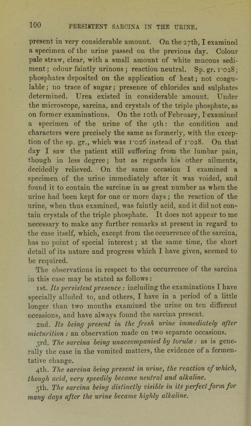 present in very considerable amount. On the 27th, I examined a specimen of the urine passed on the previous day. Colour pale straw, clear, with a small amount of white mucous sedi- ment; odour faintly urinous ; reaction neutral. Sp. gr. i‘028; phosphates deposited on the application of heat; not coagu- lable; no trace of sugar; presence of chlorides and sulphates determined. Urea existed in considerable amount. Under the microscope, sarcina, and crystals of the triple phosphate, as on former examinations. On the loth of February, I’examined a specimen of the urine of the 9th: the condition and characters were precisely the same as formerly, with the excep- tion of the sp. gr., which was i'026 instead of i‘028. On that day I saw the patient still suffering from the lumbar pain, though in less degree; but as regards his other ailments, decidedly relieved. On the same occasion I examined a specimen of the urine immediately after it was voided, and found it to contain the sarcinae in as great number as when the urine had been kept for one or more days; the reaction of the urine, when thus examined, was faintly acid, and it did not con- tain crystals of the triple phosphate. It does not appear to me necessary to make any further remarks at present in regard to the case itself, which, except from the occurrence of the sarcina, has no point of special interest; at the same time, the short detail of its nature and progress which I have given, seemed to be required. The observations in respect to the occurrence of the sarcina in this case may be stated as follows : 1st. Its persistent presence: including the examinations I have specially alluded to, and others, I have in a period of a little longer than two months examined the urine on ten different occasions, and have always found the sarcina present. 2nd. Its being present in the fresh urine immediately after micturition: an observation made on two separate occasions. 3rd. The sarcina being unaccompanied by torula: as is gene- rally the case in the vomited matters, the evidence of a fermen- tative change. 4th. The sarcina being present in urine, the reaction of which, though acid, very speedily became neutral and alkaline. 5th. The sarcina being distinctly visible in its perfect form for many days aftei' the urine became highly alkaline.