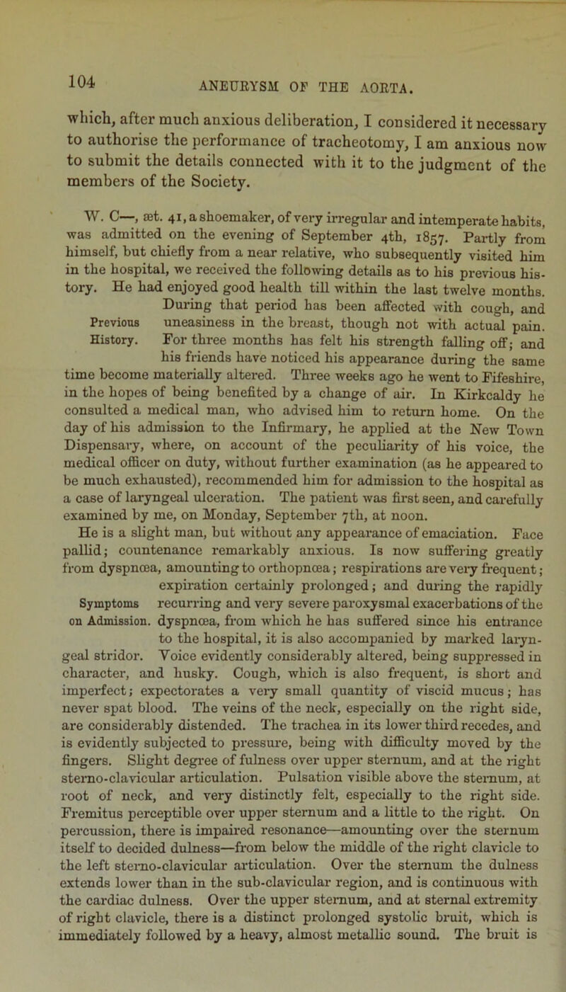 which, after much anxious deliberation, I considered it necessary to authorise the performance of tracheotomy, I am anxious now to submit the details connected with it to the judgment of the members of the Society. W. C—, set. 41, a shoemaker, of very irregular and intemperate habits, was admitted on the evening of September 4th, 1857. Partly from himself, but chiefly from a near relative, who subsequently visited him in the hospital, we received the following details as to his previous his- tory. He had enjoyed good health till within the last twelve months. During that period has been afiected with cough, and Previous uneasiness in the breast, though not with actual pain. History. For three months has felt his strength falling off; and his friends have noticed his appearance during the same time become materially altered. Three weeks ago he went to Fifeshire, in the hopes of being benefited by a change of air. In Kirkcaldy he consulted a medical man, who advised him to return home. On the day of his admission to the Infirmary, he applied at the New Town Dispensary, where, on account of the peculiarity of his voice, the medical officer on duty, without further examination (as he appeared to be much exhausted), recommended him for admission to the hospital as a case of laryngeal ulceration. The patient was first seen, and carefully examined by me, on Monday, September 7th, at noon. He is a slight man, but \vithout any appearance of emaciation. Face pallid; countenance remarkably anxious. Is now suffei-ing greatly from dyspnoea, amounting to orthopncea; respirations are veiy frequent ; expiration cei-tainly prolonged; and during the rapidly Symptoms recurring and very severe paroxysmal exacerbations of the on Admission, dyspnoea, from which he has suffei’ed since his entrance to the hospital, it is also accompanied by marked laryn- geal stridor. Voice evidently considerably altered, being suppressed in character, and husky. Cough, which is also frequent, is short and imperfect; expectorates a very small quantity of viscid mucus; has never spat blood. The veins of the neck, especially on the right side, are considerably distended. The ti'achea in its lower third recedes, and is evidently subjected to pressure, being with difficulty moved by the fingers. Slight degi'ee of fulness over upper sternum, and at the i-ight stemo-clavicular articulation. Pulsation visible above the sternum, at root of neck, and very distinctly felt, especially to the right side. Fremitus perceptible over upper sternum and a little to the light. On percussion, there is impaired resonance—amounting over the sternum itself to decided dulness—from below the middle of the right clavicle to the left stemo-clavicular ai’ticulation. Over the sternum the dulness extends lower than in the sub-clavicular region, and is continuous with the cardiac dulness. Over the upper sternum, and at sternal extremity of right clavicle, there is a distinct prolonged systolic bruit, which is immediately followed by a heavy, almost metallic sound. The bruit is