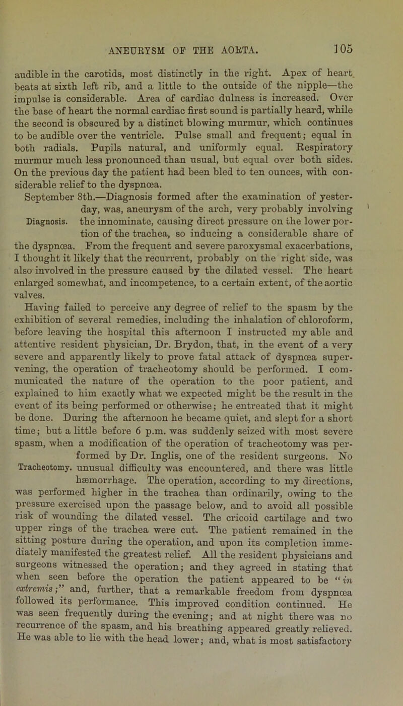 audible in the carotids, most distinctly in the right. Apex of heart, beats at sixth left rib, and a little to the outside of the nipple—the impulse is considerable. Area of cardiac dulness is increased. Over the base of heart the normal cai-diac first sound is partially heai’d, while the second is obscured by a distinct blowing murmur, which continues to be audible over the ventricle. Pulse small and frequent; equal in both radials. Pupils natural, and uniformly equal. Respiratory munnur much less pronounced than usual, but equal over both sides. On the previous day the patient had been bled to ten ounces, with con- siderable relief to the dyspnoea. September 8th.—Diagnosis formed after the examination of yester- day, was, aneurysm of the arch, very probably involving Diagnosis, the innominate, causing direct pressure on the lower por- tion of the trachea, so inducing a considerable share of the dyspnoea. From the frequent and severe paroxysmal exacerbations, I thought it likely that the recurrent, probably on the right side, was also involved in the pressure caused by the dilated vessel. The heart enlarged somewhat, and incompetence, to a certain extent, of the aortic valves. Having failed to perceive any degree of relief to the spasm by the exhibition of several remedies, including the inhalation of chloroform, before leaving the hospital this afternoon I instructed my able and attentive resident physician. Dr. Brydon, that, in the event of a very severe and apparently likely to prove fatal attack of dyspnoea snper- vening, the operation of tracheotomy should be performed. I com- municated the nature of the operation to the poor patient, and explained to him exactly what we expected might be the result in the event of its being performed or otherwise; he entreated that it might be done. During the afternoon he became quiet, and slept for a short time; but a little before 6 p.m. was suddenly seized with most severe spasm, when a modification of the operation of tracheotomy was per- formed by Dr. Inglis, one of the resident sm-geons. No Tracheotomy, unusual difficulty was encountered, and there was little haemorrhage. The operation, according to my directions, was performed higher in the trachea than ordinarily, owing to the pressure exercised upon the passage below, and to avoid all possible risk of wounding the dilated vessel. The cricoid cartilage and two upper rings of the trachea were cut. The patient remained in the sitting posture during the operation, and upon its completion imme- diately manifested the greatest relief. All the resident physicians and surgeons witnessed the operation; and they agi-eed in stating that when seen before the operation the patient appeared to be “ in extremis; ^ and, further, that a remarkable freedom from dyspnoea followed its performance. This improved condition continued. He was seen frequently dm’ing the evening; and at night there was no recurrence of the spasm, and his breathing appeai’ed greatly relieved. He was able to lie with the head lower; and, what is most satisfactory