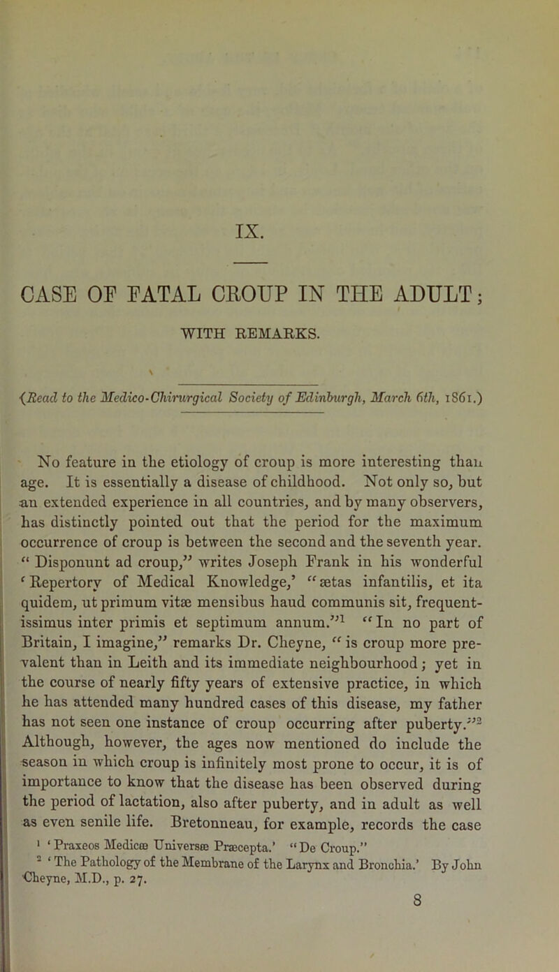 CASE OE EATAL CROUP IN THE ADULT; WITH REMARKS. \ (Read to the Medico-Chimrgical Society of Edinburgh, March 6tli, 1S61.) No feature in the etiology of croup is more interesting than age. It is essentially a disease of childhood. Not only so, but an extended experience in all countries, and by many observers, has distinctly pointed out that the period for the maximum occurrence of croup is between the second and the seventh year. “ Disponunt ad croup,” writes Joseph Frank in his wonderful c Repertory of Medical Knowledge,’ “setas infantilis, et ita quidem, ut primum vitae mensibus haud communis sit, frequent- issimus inter primis et septimum annum.”1 “ In no part of Britain, I imagine,” remarks Dr. Cheyne, “ is croup more pre- valent than in Leith and its immediate neighbourhood; yet in the course of nearly fifty years of extensive practice, in which he has attended many hundred cases of this disease, my father has not seen one instance of croup occurring after puberty.”2 Although, however, the ages now mentioned do include the season in which croup is infinitely most prone to occur, it is of importance to know that the disease has been observed during the period of lactation, also after puberty, and in adult as well as even senile life. Bretonneau, for example, records the case 1 ‘ Praxeos Medic® Umversoe Prsecepta.’ “De Croup.” ‘ The Pathology of the Membrane of the Larynx and Bronchia.’ By John Cheyne, M.D., p. 27. 8