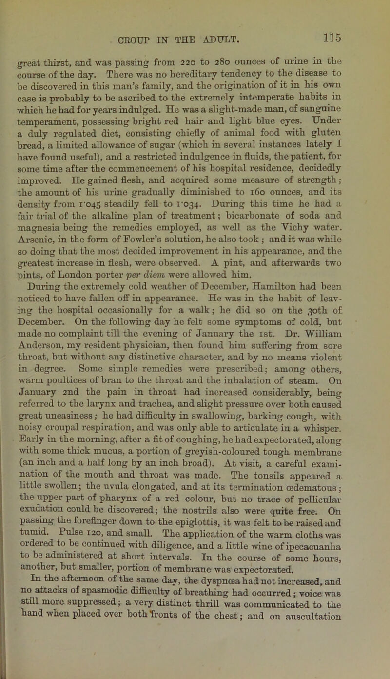 great thirst, and was passing from 220 to 280 ounces of urine in the course of the day. There was no hereditary tendency to the disease to be discovered in this man’s family, and the origination of it in his own case is probably to be ascribed to the extremely intemperate habits in which he had for years indulged. He was a slight-made man, of sanguine temperament, possessing bright red hair and light blue eyes. Under a duly regulated diet, consisting chiefly of animal food with gluten bread, a limited allowance of sugar (which in several instances lately I have found useful), and a restricted indulgence in fluids, the patient, for some time after the commencement of his hospital residence, decidedly improved. He gained flesh, and acquired some measure of strength; the amount of his urine gradually diminished to 160 ounces, and its density from roqg steadily fell to i'034. During this time he had a fair trial of the alkaline plan of treatment; bicarbonate of soda and magnesia being the remedies employed, as well as the Yichy water. Arsenic, in the form of Fowler’s solution, he also took ; and it was while so doing that the most decided improvement in his appearance, and the greatest increase in flesh, were observed. A pint, and afterwards two pints, of London porter per diem -were allowed him. During the extremely cold weather of December, Hamilton had been noticed to have fallen off in appearance. He was in the habit of leav- ing the hospital occasionally for a walk; he did so on the 30th of December. On the following day he felt some symptoms of cold, but made no complaint till the evening of January the 1st. Dr. William Anderson, my resident physician, then found him suffering from sore throat, but without any distinctive character, and by no means violent in degree. Some simple remedies were prescribed; among others, warm poultices of bran to the throat and the inhalation of steam. On January 2nd the pain in throat had increased considerably, being referred to the larynx and trachea, and slight pressure over both caused great uneasiness; he had difficulty in swallowing, barking cough, with noisy croupal respiration, and was only able to articulate in a whisper. Early in the morning, after a fit of coughing, he had expectorated, along with some thick mneus, a portion of greyish-coloured tough membrane (an inch and a half long by an inch broad). At visit, a careful exami- nation of the mouth and throat was made. The tonsils appeared a little swollen; the uvula elongated, and at its termination cedematous; the upper part of pharynx of a red colour, but no trace of pellicular exudation could be discovered; the nostrils also were quite free. On passing the forefinger down to the epiglottis, it was felt to be raised and tumid. Pulse 120, and small. The application of the warm cloths was ordered to be continued with diligence, and a little wine of ipecacuanha to be administered at short intervals. In the course of some hours, another, but smaller, portion of membrane was expectorated. In the afternoon of the same day, the dyspncea had not increased, and no attacks of spasmodic difficulty of breathing had occurred; voice was still more suppressed; a very distinct thrill was communicated to the hand when placed over both fronts of the chest; and on auscultation